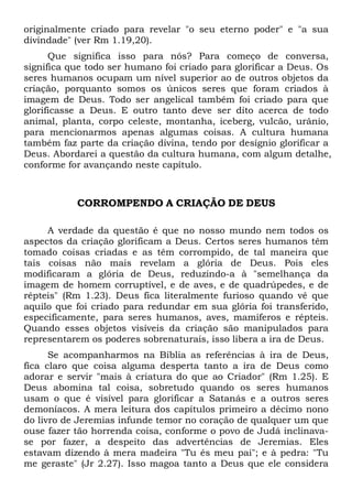 originalmente criado para revelar "o seu eterno poder" e "a sua
divindade" (ver Rm 1.19,20).
Que significa isso para nós? Para começo de conversa,
significa que todo ser humano foi criado para glorificar a Deus. Os
seres humanos ocupam um nível superior ao de outros objetos da
criação, porquanto somos os únicos seres que foram criados à
imagem de Deus. Todo ser angelical também foi criado para que
glorificasse a Deus. E outro tanto deve ser dito acerca de todo
animal, planta, corpo celeste, montanha, iceberg, vulcão, urânio,
para mencionarmos apenas algumas coisas. A cultura humana
também faz parte da criação divina, tendo por desígnio glorificar a
Deus. Abordarei a questão da cultura humana, com algum detalhe,
conforme for avançando neste capítulo.
CORROMPENDO A CRIAÇÃO DE DEUS
A verdade da questão é que no nosso mundo nem todos os
aspectos da criação glorificam a Deus. Certos seres humanos têm
tomado coisas criadas e as têm corrompido, de tal maneira que
tais coisas não mais revelam a glória de Deus. Pois eles
modificaram a glória de Deus, reduzindo-a à "semelhança da
imagem de homem corruptível, e de aves, e de quadrúpedes, e de
répteis" (Rm 1.23). Deus fica literalmente furioso quando vê que
aquilo que foi criado para redundar em sua glória foi transferido,
especificamente, para seres humanos, aves, mamíferos e répteis.
Quando esses objetos visíveis da criação são manipulados para
representarem os poderes sobrenaturais, isso libera a ira de Deus.
Se acompanharmos na Bíblia as referências à ira de Deus,
fica claro que coisa alguma desperta tanto a ira de Deus como
adorar e servir "mais à criatura do que ao Criador" (Rm 1.25). E
Deus abomina tal coisa, sobretudo quando os seres humanos
usam o que é visível para glorificar a Satanás e a outros seres
demoníacos. A mera leitura dos capítulos primeiro a décimo nono
do livro de Jeremias infunde temor no coração de qualquer um que
ouse fazer tão horrenda coisa, conforme o povo de Judá inclinava-
se por fazer, a despeito das advertências de Jeremias. Eles
estavam dizendo à mera madeira "Tu és meu pai"; e à pedra: "Tu
me geraste" (Jr 2.27). Isso magoa tanto a Deus que ele considera
 