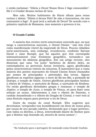 e então exclamar: "Glória a Deus! Nosso Deus é fogo consumidor".
Ele é o Criador dessas rochas de lava.
Mas não. Muitos habitantes do Havaí olham para essas
rochas e dizem: "Glória à deusa Pele! Se não a honrarmos, ela nos
consumirá a fogo". E qual será a atitude de Deus? De acordo com o
primeiro capítulo de Romanos, isso somente o provoca à ira.
O Grande Canhão
A maioria dos crentes norte-americanos concorda que, no que
tange a características naturais, o Grand Cânion * não tem rival
como manifestação visível da majestade de Deus. Poucos cidadãos
norte-americanos, sem embargo, reconhecem, conforme fizeram
David e Jane Rumph, que há aqueles que têm corrompido
sistematicamente esse fenômeno geográfico, tornando-o um
monumento da idolatria geográfica. Em um artigo recente, eles
disseram que uma "ira justa" borbotou de dentro deles, ao
contemplarem as perversas forças invisíveis, agora glorificadas
pelas características visíveis da natureza. É lamentável que a vasta
maioria dos pontos marcantes do Grand Cânion foram chamados
por nomes de principados e potestades das trevas. Alguns
glorificam os espíritos egípcios: a torre de Rá (ou Ré), a pirâmide de
Quéops, o templo de Osíris. Outros glorificam principados hindus:
o ribeiro de Vishnu, o santuário de Rama, o santuário de Krishna.
Ou então glorificam divindades gregas e romanas: o templo de
Júpiter, o templo de Juno, o templo de Vênus, só para fazer uma
seleção ao acaso. Adicionemos a isso o ribeiro do Panteão, o
canhão Assombrado e o ribeiro do Dragão de Cristal, e você terá aí
uma fórmula segura para provocar a ira de Deus.
Gosto da reação do casal Rumph. Eles sugerem que
deveríamos "arrepender-nos humildemente em favor de nosso povo,
por causa de seu pecado coletivo, declarando que o lugar pertence,
com todos os direitos, a Deus, intercedendo diante do Senhor para
que o Senhor seja honrado ali, através de novos nomes".1
* Na tradução para o português foi nomeado como Grande Canhão.
 