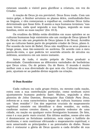 estavam usando o visível para glorificar a criatura, em vez do
Criador.
A reação de Deus já era previsível. Deus ficou irado. Com um
único golpe, o Senhor arruinou os planos deles, confundindo-lhes
as línguas, e eles começaram a espalhar-se, conforme Deus tinha
determinado que fosse feito. E assim a raça humana terminou "nas
suas terras, cada qual segundo a sua língua, segundo as suas
famílias, entre as suas nações" (Gn 10.5).
Os eruditos da Bíblia estão divididos em suas opiniões se as
culturas humanas hoje existentes são um castigo de Deus (plano B
de Deus) ou são um propósito de Deus (plano A de Deus). Acredito
que as culturas fazem parte do propósito criador de Deus, plano A.
Por ocasião da torre de Babel, Deus não modificou os seus planos a
longo prazo, mas tão-somente os acelerou. De acordo com o meu
ponto-de-vista, o que poderia ter ocorrido através de séculos ou
milênios, aconteceu em um único instante.
Antes de tudo, é muito próprio de Deus produzir a
diversidade. Consideremos as diferentes variedades de borboletas
que Deus criou. Ou de peixes. Ou de flores. O mundo é muito
melhor com a sua diversidade do que sem ela. Culturas diversas,
pois, ajustam-se ao padrão divino seguido na criação.
O Dom Remidor
Cada cultura ou cada grupo étnico, ou mesmo cada nação,
entra com a sua contribuição particular, como nenhum outro
ajuntamento humano poderia fazer. Muitos, seguindo a obra
pioneira de John Dawson, Reconquiste Sua Cidade Para Deus,
referem-se a essa característica ímpar da cultura humana como
um "dom remidor".2 Um dos aspectos cruciais do mapeamento
espiritual consiste em identificar o dom remidor, ou então,
conforme outros crentes dizem, o propósito redentor de uma
cidade, ou nação ou qualquer outro formigueiro humano. De fato,
essa é a sua parte mais crucial. Em última análise, nosso alvo não
é desmascarar as fortalezas satânicas, nem expor o ludibrio do
ocultismo, e nem continuar efetuando o mapeamento espiritual, e
nem amarrando os principados e as potestades do diabo. Nosso
alvo é restaurar a glória de Deus quanto a cada detalhe de sua
 