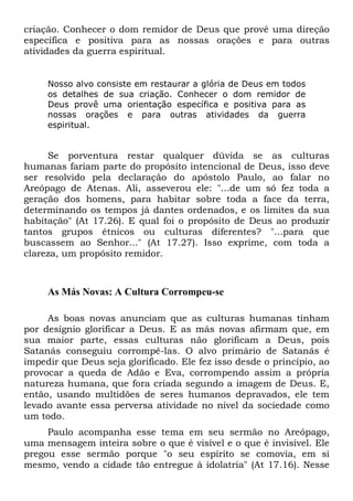 criação. Conhecer o dom remidor de Deus que provê uma direção
específica e positiva para as nossas orações e para outras
atividades da guerra espiritual.
Nosso alvo consiste em restaurar a glória de Deus em todos
os detalhes de sua criação. Conhecer o dom remidor de
Deus provê uma orientação específica e positiva para as
nossas orações e para outras atividades da guerra
espiritual.
Se porventura restar qualquer dúvida se as culturas
humanas fariam parte do propósito intencional de Deus, isso deve
ser resolvido pela declaração do apóstolo Paulo, ao falar no
Areópago de Atenas. Ali, asseverou ele: "...de um só fez toda a
geração dos homens, para habitar sobre toda a face da terra,
determinando os tempos já dantes ordenados, e os limites da sua
habitação" (At 17.26). E qual foi o propósito de Deus ao produzir
tantos grupos étnicos ou culturas diferentes? "...para que
buscassem ao Senhor..." (At 17.27). Isso exprime, com toda a
clareza, um propósito remidor.
As Más Novas: A Cultura Corrompeu-se
As boas novas anunciam que as culturas humanas tinham
por desígnio glorificar a Deus. E as más novas afirmam que, em
sua maior parte, essas culturas não glorificam a Deus, pois
Satanás conseguiu corrompê-las. O alvo primário de Satanás é
impedir que Deus seja glorificado. Ele fez isso desde o princípio, ao
provocar a queda de Adão e Eva, corrompendo assim a própria
natureza humana, que fora criada segundo a imagem de Deus. E,
então, usando multidões de seres humanos depravados, ele tem
levado avante essa perversa atividade no nível da sociedade como
um todo.
Paulo acompanha esse tema em seu sermão no Areópago,
uma mensagem inteira sobre o que é visível e o que é invisível. Ele
pregou esse sermão porque "o seu espírito se comovia, em si
mesmo, vendo a cidade tão entregue à idolatria" (At 17.16). Nesse
 
