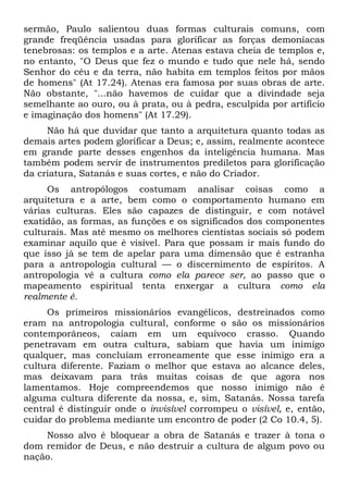 sermão, Paulo salientou duas formas culturais comuns, com
grande freqüência usadas para glorificar as forças demoníacas
tenebrosas: os templos e a arte. Atenas estava cheia de templos e,
no entanto, "O Deus que fez o mundo e tudo que nele há, sendo
Senhor do céu e da terra, não habita em templos feitos por mãos
de homens" (At 17.24). Atenas era famosa por suas obras de arte.
Não obstante, "...não havemos de cuidar que a divindade seja
semelhante ao ouro, ou à prata, ou à pedra, esculpida por artifício
e imaginação dos homens" (At 17.29).
Não há que duvidar que tanto a arquitetura quanto todas as
demais artes podem glorificar a Deus; e, assim, realmente acontece
em grande parte desses engenhos da inteligência humana. Mas
também podem servir de instrumentos prediletos para glorificação
da criatura, Satanás e suas cortes, e não do Criador.
Os antropólogos costumam analisar coisas como a
arquitetura e a arte, bem como o comportamento humano em
várias culturas. Eles são capazes de distinguir, e com notável
exatidão, as formas, as funções e os significados dos componentes
culturais. Mas até mesmo os melhores cientistas sociais só podem
examinar aquilo que é visível. Para que possam ir mais fundo do
que isso já se tem de apelar para uma dimensão que é estranha
para a antropologia cultural — o discernimento de espíritos. A
antropologia vê a cultura como ela parece ser, ao passo que o
mapeamento espiritual tenta enxergar a cultura como ela
realmente é.
Os primeiros missionários evangélicos, destreinados como
eram na antropologia cultural, conforme o são os missionários
contemporâneos, caíam em um equívoco crasso. Quando
penetravam em outra cultura, sabiam que havia um inimigo
qualquer, mas concluíam erroneamente que esse inimigo era a
cultura diferente. Faziam o melhor que estava ao alcance deles,
mas deixavam para trás muitas coisas de que agora nos
lamentamos. Hoje compreendemos que nosso inimigo não é
alguma cultura diferente da nossa, e, sim, Satanás. Nossa tarefa
central é distinguir onde o invisível corrompeu o visível, e, então,
cuidar do problema mediante um encontro de poder (2 Co 10.4, 5).
Nosso alvo é bloquear a obra de Satanás e trazer à tona o
dom remidor de Deus, e não destruir a cultura de algum povo ou
nação.
 