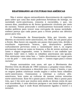 REAFIRMANDO AS CULTURAS NAS AMÉRICAS
Não é mister algum extraordinário discernimento de espíritos
para saber que uma das mais poderosas fortalezas do inimigo, na
sociedade norte-americana, remonta à escravidão, e que, em
nossos dias, manifesta-se de forma igualmente virulenta por meio
do racismo. Temos procurado e continuaremos buscando meios e
modos políticos para vencer essa corrupção da nossa sociedade,
embora pareça que cada passo para a frente produz um idêntico
passo para trás.
A Proclamação da Emancipação, feita por Lincoln, que
libertou os escravos norte-americanos, em 1863, foi um passo para
a frente. Mas houve em seguida um passo claro para trás, devido à
resultante supremacia branca, que desenvolveu padrões
culturalmente perversos como a "assimilação" (isto é, os negros
precisavam tornar-se como os brancos, a fim de serem aceitos), ou
como o slogan enganador, como "a América é um cadinho que
dissolve tudo" (isto é, todos os cidadãos americanos são iguais).
Pois misturam uma coisa boa — "todos deveríamos ser cegos para
a cor da pele" — com uma coisa ruim — "somos cegos para o nosso
racismo".
Foram necessários cem anos, até que o Movimento dos
Direitos Civis da década de 1960 começou a propalar essas idéias.
Foi então que começamos a descobrir que o negro é bonito, e que
os negros podem continuar sendo negros e serem bons cidadãos
norte-americanos. Começamos a valorizar a cultura afro-
americana, bem como as culturas de nossas outras minorias
norte-americanas. Esse foi o passo para a frente. Mas o passo para
trás, que é tão novo que muitos nem ainda se deram conta do que
está sucedendo, é uma abertura perigosa e um tanto ingênua para
o paganismo. Aqui é onde ficam diretamente ligados o visível e o
invisível.
 
