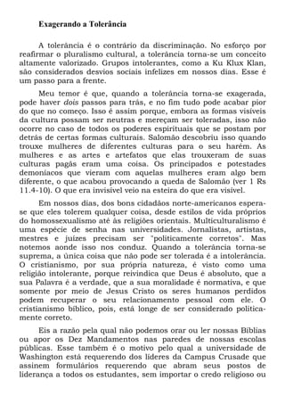 Exagerando a Tolerância
A tolerância é o contrário da discriminação. No esforço por
reafirmar o pluralismo cultural, a tolerância torna-se um conceito
altamente valorizado. Grupos intolerantes, como a Ku Klux Klan,
são considerados desvios sociais infelizes em nossos dias. Esse é
um passo para a frente.
Meu temor é que, quando a tolerância torna-se exagerada,
pode haver dois passos para trás, e no fim tudo pode acabar pior
do que no começo. Isso é assim porque, embora as formas visíveis
da cultura possam ser neutras e mereçam ser toleradas, isso não
ocorre no caso de todos os poderes espirituais que se postam por
detrás de certas formas culturais. Salomão descobriu isso quando
trouxe mulheres de diferentes culturas para o seu harém. As
mulheres e as artes e artefatos que elas trouxeram de suas
culturas pagãs eram uma coisa. Os principados e potestades
demoníacos que vieram com aquelas mulheres eram algo bem
diferente, o que acabou provocando a queda de Salomão (ver 1 Rs
11.4-10). O que era invisível veio na esteira do que era visível.
Em nossos dias, dos bons cidadãos norte-americanos espera-
se que eles tolerem qualquer coisa, desde estilos de vida próprios
do homossexualismo até às religiões orientais. Multiculturalismo é
uma espécie de senha nas universidades. Jornalistas, artistas,
mestres e juízes precisam ser "politicamente corretos". Mas
notemos aonde isso nos conduz. Quando a tolerância torna-se
suprema, a única coisa que não pode ser tolerada é a intolerância.
O cristianismo, por sua própria natureza, é visto como uma
religião intolerante, porque reivindica que Deus é absoluto, que a
sua Palavra é a verdade, que a sua moralidade é normativa, e que
somente por meio de Jesus Cristo os seres humanos perdidos
podem recuperar o seu relacionamento pessoal com ele. O
cristianismo bíblico, pois, está longe de ser considerado politica-
mente correto.
Eis a razão pela qual não podemos orar ou ler nossas Bíblias
ou apor os Dez Mandamentos nas paredes de nossas escolas
públicas. Esse também é o motivo pelo qual a universidade de
Washington está requerendo dos líderes da Campus Crusade que
assinem formulários requerendo que abram seus postos de
liderança a todos os estudantes, sem importar o credo religioso ou
 