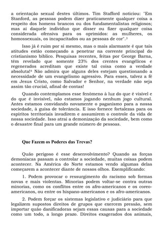 a orientação sexual destes últimos. Tim Stafford noticiou: "Em
Stanford, as pessoas podem dizer praticamente qualquer coisa a
respeito dos homens brancos ou dos fundamentalistas religiosos;
mas ai daquele indivíduo que disser ou fizer qualquer coisa
considerada ofensiva para os oprimidos: as mulheres, os
homossexuais, os incapacitados ou as pessoas de cor".3
Isso já é ruim por si mesmo, mas o mais alarmante é que tais
atitudes estão começando a penetrar na corrente principal do
cristianismo bíblico. Pesquisas recentes, feitas por George Barna,
têm revelado que somente 23% dos crentes evangélicos e
regenerados acreditam que existe tal coisa como a verdade
absoluta!4 Não admira que alguns deles estejam questionando a
necessidade de um evangelismo agressivo. Para esses, talvez a fé
em Jesus Cristo, como Salvador e Senhor, na verdade não seja
assim tão crucial, afinal de contas!
Quando contemplamos esse fenômeno à luz do que é visível e
do que é invisível, não estamos jogando nenhum jogo cultural.
Antes estamos convidando novamente o paganismo para a nossa
sociedade, à guisa de tolerância. E isso fornece fortalezas para os
espíritos territoriais invadirem e assumirem o controle da vida de
nossa sociedade. Isso atrai a demonização da sociedade, bem como
o desastre final para um grande número de pessoas.
Que Fazem os Poderes das Trevas?
Quão perigoso é esse desenvolvimento? Quando as forças
demoníacas passam a controlar a sociedade, muitas coisas podem
acontecer. Na América do Norte estamos vendo algumas delas
começarem a acontecer diante de nossos olhos. Exemplificando:
1. Podem provocar o ressurgimento do racismo sob formas
novas e mais violentas. Minorias podem voltar-se contra outras
minorias, como os conflitos entre os afro-americanos e os coreo-
americanos, ou entre os hispano-americanos e os afro-americanos.
2. Podem forçar os sistemas legislativo e judiciário para que
legalizem supostos direitos de grupos que exercem pressão, sem
importar quão danificadoras sejam essas causas para a sociedade
como um todo, a longo prazo. Direitos exagerados dos animais,
 
