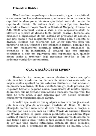 Filtrando as Divisões
Não é nenhum segredo que a intercessão, a guerra espiritual,
o manuseio das forças demoníacas e, ultimamente, o mapeamento
espiritual tendem por atrair uma quantidade além do normal do
espírito de divisão. Os autores deste livro, a Spiritual Warfare
Network, a United Prayer Track, a Spiritual Mapping Division e o
A.D. 2000 Movement levam a sério a sua responsabilidade de
filtrarem o espírito de divisão tanto quanto possível, fazendo isso
mediante a organização de um sistema de prestação de contas, o
que nos ajuda a nos resguardarmos de apelas para o espírito de
divisão. Estamos nos esforçando por lançar alicerces para um
ministério bíblico, teológico e pastoralmente sensível, para que seja
feito um mapeamento espiritual dotado das qualidades da
excelência e da integridade. É provável que nós mesmos
cheguemos a cair em equívocos; mas esperamos que, quando
assim venha a acontecer, logo possamos notá-los, a fim de
podermos corrigi-los prontamente.
QUAL A RAZÃO DESTE LIVRO?
Dentro de cinco anos, ou mesmo dentro de dois anos, após
este livro haver sido escrito, certamente saberemos mais sobre o
mapeamento espiritual do que sabemos atualmente. Não obstante,
na providência divina, ele tem levantado um grupo de pessoas, por
enquanto bastante pequeno ainda, provenientes de muitos lugares
do mundo, que na verdade vem fazendo mapeamento espiritual faz
mais de vinte anos, o que significa que têm podido acumular
considerável experiência nesse campo.
Acredito que, mais do que qualquer outro livro que já escrevi,
este tem emergido da orientação imediata de Deus. Eu tinha
planejado escrever uma série de três volumes sobre a oração, a
começar por dois deles, com os títulos Oração de Guerra e Escudo
de Oração, ambos os quais seriam publicados pela editora Regal
Books. O terceiro volume deveria ser um livro acerca da oração no
que tange à igreja local. Todos os três volumes visam ao propósito
de ver que uma oração estratégica, dotada de alvos definidos,
contribua para a aceleração da evangelização do mundo. Deus,
 