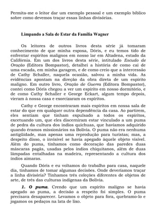Permita-me o leitor dar um exemplo pessoal e um exemplo bíblico
sobre como devemos traçar essas linhas divisórias.
Limpando a Sala de Estar da Família Wagner
Os leitores de outros livros desta série já tomaram
conhecimento de que minha esposa, Dóris, e eu temos tido de
enfrentar espíritos malignos em nosso lar em Altadena, estado da
Califórnia. Em um dos livros desta série, intitulado Escudo de
Oração (Editora Bompastor), detalhei a história de como caí de
uma escada, em minha garagem, e de como creio que a intercessão
de Cathy Schaller, naquela ocasião, salvou a minha vida. As
evidências apontam na direção da obra direta de um espírito
maligno. Em outro livro, Oração de Guerra (Editora Bompastor),
contei como Dóris chegou a ver um espírito em nosso dormitório, e
de como Cathy Schaller e George Eckart, algum tempo depois,
vieram à nossa casa e exorcizaram os espíritos.
Cathy e George encontraram mais espíritos em nossa sala de
estar do que em qualquer outra dependência da casa. Ao partirem,
eles sentiam que tinham expulsado a todos os espíritos,
excetuando um, que eles discerniram estar vinculado a um puma
de pedra da cultura dos índios quíchuas, que havíamos adquirido
quando éramos missionários na Bolívia. O puma não era nenhuma
antigüidade, mas apenas uma reprodução para turistas; mas, a
despeito disso, o invisível se havia apegado àquele objeto visível.
Além do puma, tínhamos como decoração das paredes duas
máscaras pagãs, usadas pelos índios chiquitanos, além de duas
lâmpadas entalhadas na madeira, representando a cultura dos
índios aimaras.
Quando Dóris e eu voltamos do trabalho para casa, naquele
dia, tínhamos de tomar algumas decisões. Onde deveríamos traçar
a linha divisória? Tínhamos três coleções diferentes de objetos de
arte, de três das culturas indígenas da Bolívia.
1. O puma. Crendo que um espírito maligno se havia
apegado ao puma, a decisão a respeito foi simples. O puma
precisava desaparecer. Levamos o objeto para fora, quebramo-lo e
jogamos os pedaços na lata de lixo.
 