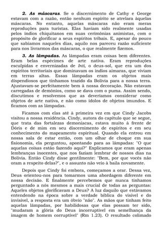2. As máscaras. Se o discernimento de Cathy e George
estavam com a razão, então nenhum espírito se atrelara àquelas
máscaras. No entanto, aquelas máscaras não eram meras
reproduções para turistas. Elas haviam sido realmente usadas
pelos índios chiquitanos em suas cerimônias animistas, com o
propósito de glorificar a seus espíritos tribais. E, apesar do pouco
que sabíamos naqueles dias, aquilo nos pareceu razão suficiente
para nos livrarmos das máscaras, o que realmente fizemos.
3. As lâmpadas. As lâmpadas eram coisas bem diferentes.
Eram belas espécimes de arte nativa. Eram reproduções
esculpidas e envernizadas de Inti, o deus-sol, que era um dos
espíritos territoriais que dominavam os índios aimaras, que viviam
em terras altas. Essas lâmpadas eram os objetos mais
dispendiosos que tínhamos trazido da Bolívia para a nossa terra.
Ajustavam-se perfeitamente bem à nossa decoração. Não estavam
carregadas de demônios, como se dava com o puma. Assim sendo,
discutimos e resolvemos que as deveríamos considerar como
objetos de arte nativa, e não como ídolos de objetos imundos. E
ficamos com as lâmpadas.
Ficamos com elas até à primeira vez em que Cindy Jacobs
visitou a nossa residência. Cindy, autora do capítulo que se segue,
que trata das fortalezas demoníacas, estava muito à frente de
Dóris e de mim em seu discernimento de espíritos e em seu
conhecimento do mapeamento espiritual. Quando ela entrou em
nossa sala de estar então, com um olhar de choque em sua
fisionomia, ela perguntou, apontando para as lâmpadas: "O que
aquelas coisas estão fazendo aqui?" Explicamos que eram apenas
lembranças inocentes, que nos faziam lembrar de nossos dias na
Bolívia. Então Cindy disse gentilmente: "Bem, por que vocês não
oram a respeito delas?", e o assunto não veio à baila novamente.
Depois que Cindy foi embora, começamos a orar. Dessa vez,
Deus orientou-nos para tomarmos uma abordagem diferente em
nossa decisão. E finalmente percebemos que nunca tínhamos
perguntado a nós mesmos a mais crucial de todas as perguntas:
Aqueles objetos glorificavam a Deus? A luz daquilo que estávamos
entendendo na época sobre a verdade bíblica do visível e do
invisível, a resposta era um óbvio "não". As mãos que tinham feito
aquelas lâmpadas, por habilidosas que elas possam ter sido,
"mudaram a glória do Deus incorruptível em semelhança da
imagem de homem corruptível" (Rm 1.23). O resultado colimado
 