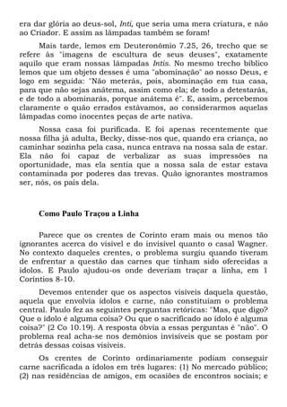 era dar glória ao deus-sol, Inti, que seria uma mera criatura, e não
ao Criador. E assim as lâmpadas também se foram!
Mais tarde, lemos em Deuteronômio 7.25, 26, trecho que se
refere às "imagens de escultura de seus deuses", exatamente
aquilo que eram nossas lâmpadas Intis. No mesmo trecho bíblico
lemos que um objeto desses é uma "abominação" ao nosso Deus, e
logo em seguida: "Não meterás, pois, abominação em tua casa,
para que não sejas anátema, assim como ela; de todo a detestarás,
e de todo a abominarás, porque anátema é". E, assim, percebemos
claramente o quão errados estávamos, ao considerarmos aquelas
lâmpadas como inocentes peças de arte nativa.
Nossa casa foi purificada. E foi apenas recentemente que
nossa filha já adulta, Becky, disse-nos que, quando era criança, ao
caminhar sozinha pela casa, nunca entrava na nossa sala de estar.
Ela não foi capaz de verbalizar as suas impressões na
oportunidade, mas ela sentia que a nossa sala de estar estava
contaminada por poderes das trevas. Quão ignorantes mostramos
ser, nós, os pais dela.
Como Paulo Traçou a Linha
Parece que os crentes de Corinto eram mais ou menos tão
ignorantes acerca do visível e do invisível quanto o casal Wagner.
No contexto daqueles crentes, o problema surgiu quando tiveram
de enfrentar a questão das carnes que tinham sido oferecidas a
ídolos. E Paulo ajudou-os onde deveriam traçar a linha, em 1
Coríntios 8-10.
Devemos entender que os aspectos visíveis daquela questão,
aquela que envolvia ídolos e carne, não constituíam o problema
central. Paulo fez as seguintes perguntas retóricas: "Mas, que digo?
Que o ídolo é alguma coisa? Ou que o sacrificado ao ídolo é alguma
coisa?" (2 Co 10.19). A resposta óbvia a essas perguntas é "não". O
problema real acha-se nos demônios invisíveis que se postam por
detrás dessas coisas visíveis.
Os crentes de Corinto ordinariamente podiam conseguir
carne sacrificada a ídolos em três lugares: (1) No mercado público;
(2) nas residências de amigos, em ocasiões de encontros sociais; e
 