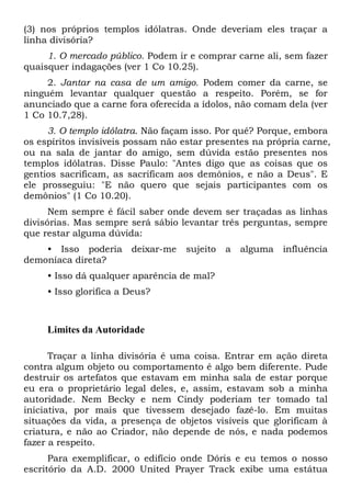 (3) nos próprios templos idólatras. Onde deveriam eles traçar a
linha divisória?
1. O mercado público. Podem ir e comprar carne ali, sem fazer
quaisquer indagações (ver 1 Co 10.25).
2. Jantar na casa de um amigo. Podem comer da carne, se
ninguém levantar qualquer questão a respeito. Porém, se for
anunciado que a carne fora oferecida a ídolos, não comam dela (ver
1 Co 10.7,28).
3. O templo idólatra. Não façam isso. Por quê? Porque, embora
os espíritos invisíveis possam não estar presentes na própria carne,
ou na sala de jantar do amigo, sem dúvida estão presentes nos
templos idólatras. Disse Paulo: "Antes digo que as coisas que os
gentios sacrificam, as sacrificam aos demônios, e não a Deus". E
ele prosseguiu: "E não quero que sejais participantes com os
demônios" (1 Co 10.20).
Nem sempre é fácil saber onde devem ser traçadas as linhas
divisórias. Mas sempre será sábio levantar três perguntas, sempre
que restar alguma dúvida:
• Isso poderia deixar-me sujeito a alguma influência
demoníaca direta?
• Isso dá qualquer aparência de mal?
• Isso glorifica a Deus?
Limites da Autoridade
Traçar a linha divisória é uma coisa. Entrar em ação direta
contra algum objeto ou comportamento é algo bem diferente. Pude
destruir os artefatos que estavam em minha sala de estar porque
eu era o proprietário legal deles, e, assim, estavam sob a minha
autoridade. Nem Becky e nem Cindy poderiam ter tomado tal
iniciativa, por mais que tivessem desejado fazê-lo. Em muitas
situações da vida, a presença de objetos visíveis que glorificam à
criatura, e não ao Criador, não depende de nós, e nada podemos
fazer a respeito.
Para exemplificar, o edifício onde Dóris e eu temos o nosso
escritório da A.D. 2000 United Prayer Track exibe uma estátua
 