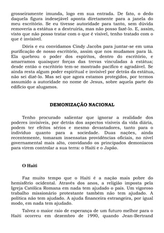 grosseiramente imunda, logo em sua entrada. De fato, o dedo
daquela figura indesejável aponta diretamente para a janela do
meu escritório. Se eu tivesse autoridade para tanto, sem dúvida
removeria a estátua e a destruiria, mas não posso fazê-lo. E, assim,
visto que não posso tratar com o que é visível, tenho tratado com o
que é invisível.
Dóris e eu convidamos Cindy Jacobs para juntar-se em uma
purificação de nosso escritório, assim que nos mudamos para lá.
Ela quebrou o poder dos espíritos, dentro do escritório, e
amarramos quaisquer forças das trevas vinculadas à estátua;
desde então o escritório tem-se mostrado pacífico e agradável. Se
ainda resta algum poder espiritual e invisível por detrás da estátua,
não sei dizê-lo. Mas sei que agora estamos protegidos, por termos
assumido a autoridade no nome de Jesus, sobre aquela parte do
edifício que alugamos.
DEMONIZAÇÃO NACIONAL
Tenho procurado salientar que ignorar a realidade dos
poderes invisíveis, por detrás dos aspectos visíveis da vida diária,
podem ter efeitos sérios e mesmo devastadores, tanto para o
indivíduo quanto para a sociedade. Duas nações, ainda
recentemente, tomaram insensatas providências oficiais, no nível
governamental mais alto, convidando os principados demoníacos
para virem controlar a sua terra: o Haiti e o Japão.
O Haiti
Faz muito tempo que o Haiti é a nação mais pobre do
hemisfério ocidental. Através dos anos, a religião imposta pela
Igreja Católica Romana em nada tem ajudado o país. Um vigoroso
trabalho missionário protestante também não tem ajudado. A
política não tem ajudado. A ajuda financeira estrangeira, por igual
modo, em nada tem ajudado.
Talvez o maior raio de esperança de um futuro melhor para o
Haiti ocorreu em dezembro de 1990, quando Jean-Bertrand
 