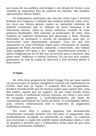 por causa de sua política anti-drogas e seu desejo de formar uma
unidade de segurança fora do controle do exército. São também
apresentadas outras razões.
Os mapeadores espirituais, por sua vez, vêem o que é invisível.
Embora sem negarem a validade das análises políticas, esses cren-
tes vêem por detrás dessas razões as operações sinistras de
poderes espirituais que se utilizam de seres humanos e de
estruturas sociais, como as forças militares, visando às suas
próprias finalidades. Não somente os praticantes do vodu, mas
também os espíritos territoriais que governam o Haiti, ficaram
deleitados ao aceitarem o convite do presidente para que se
instaurasse uma demonização nacional. Uma vez que eles
adquiriram as suas fortalezas legais para vitimizarem as massas
populares do Haiti, furtando, matando e destruindo, não tinham
mais qualquer uso para o seu "amigo" Jean-Bertrand Aristide, e
assim relegaram-no ao rol dos que só serviam para o monturo. Seu
plano para "reafirmar a cultura haitiana" foi um tiro pela culatra,
porquanto ele não foi capaz de discernir o mal invisível dentre o
bem visível.
O Japão
De certa feita perguntei de David Yonggi Cho por qual motivo
ele pensava que as igrejas evangélicas crescem tão rapidamente na
Coréia, mas não no Japão. A resposta dele me surpreendeu.
Embora reconhecendo que há muitas razões para aquele fato, uma
das razões, aquela que ele sugeriu, foi que tinha havido sérios
danos contra a tradicional cultura coreana, em trinta e seis anos
de ocupação japonesa, e, subseqüentemente, por parte do
comunismo proveniente da Coréia do Norte. O cristianismo bíblico,
pois, cresceu relativamente sem o empecilho do paganismo
tradicional coreano.
Por outro lado, a cultura japonesa tem permanecido
virtualmente intocada durante três mil anos. O paganismo está
profundamente arraigado no entretecido no Japão. Os espíritos
que controlam o Japão têm podido lançar profundas raízes, e não
se dispõem a permitir que o cristianismo tenha mais do que uma
presença meramente simbólica.
 