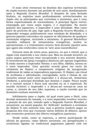 O mais sério retrocesso no domínio dos espíritos territoriais
do Japão ocorreu durante um período de sete anos, imediatamente
após a Segunda Guerra Mundial. A despeito de uma fachada
budista, os espíritos mais profundamente entrincheirados no
Japão são os principados que controlam o xintoísmo, que é uma
forma espiritualizada de nacionalismo. A principal figura visível,
empregada por esses anjos negros, é o imperador. Na mente
popular dos japoneses, o imperador é uma divindade. Mas como
parte do processo de paz, logo após a Segunda Guerra Mundial, o
imperador renegou publicamente essa condição de divindade, e o
governo japonês concordou em separar-se oficialmente de qualquer
instituição religiosa, incluindo o xintoísmo. O general MacArthur
convidou milhares de missionários evangélicos, muitos se
apresentaram, e o cristianismo cresceu bem durante aqueles anos
que agora são conhecidos como os "sete anos maravilhosos".
Durante mais de trinta anos, pareceu, no que é visível, que o
Japão está mantendo o seu status quo. Mas no mundo invisível, os
anjos negros pareciam estar recuperando o seu anterior domínio.
O crescimento da Igreja evangélica diminuiu até apenas engatinhar.
E então morreu o imperador Hiroíto, e seu filho, Akihito, tornou-se
o novo imperador. Uma questão crucial girou em torno da
cerimônia do Daijosi, o componente religioso da inauguração
tradicional de todos os imperadores japoneses. O Daijosi, um ritual
de ocultismo e adivinhação, coreografado, seria o clímax de um
encontro sexual entre novo imperador e a deusa-sol, Amaterasu
Omikami, a principal divindade que domina o Japão. Pouco muda
se o contato sexual é físico (um súcubo) ou se é espiritual. No
mundo invisível, o imperador e a deusa-sol tornam-se uma só
carne, e, através de seu líder supremo, a nação convida que os
demônios venham controlá-la.
Infelizmente para o Japão, tal qual como para o Haiti, uma
decisão insensata foi tomada, e o novo imperador resolveu reverter
a posição de seu pai, tomada após a Segunda Guerra Mundial, e
novamente, na mente popular, foi "deificado" mediante a cerimônia
do Daijosi. E não somente isso, mas o governo resolveu pagar as
despesas dos ritos que custaram vários milhões de dólares, apesar
dos veementes protestos dos líderes evangélicos japoneses.
Desde então, como se esperava, a aberta participação de
oficiais do governo, como líderes nacionais, em peregrinações e
cerimônias ligadas ao tradicional paganismo japonês está em
 