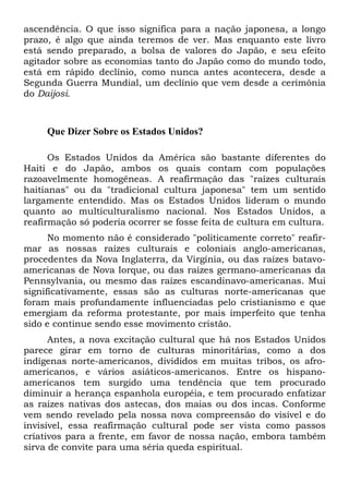 ascendência. O que isso significa para a nação japonesa, a longo
prazo, é algo que ainda teremos de ver. Mas enquanto este livro
está sendo preparado, a bolsa de valores do Japão, e seu efeito
agitador sobre as economias tanto do Japão como do mundo todo,
está em rápido declínio, como nunca antes acontecera, desde a
Segunda Guerra Mundial, um declínio que vem desde a cerimônia
do Daijosi.
Que Dizer Sobre os Estados Unidos?
Os Estados Unidos da América são bastante diferentes do
Haiti e do Japão, ambos os quais contam com populações
razoavelmente homogêneas. A reafirmação das "raízes culturais
haitianas" ou da "tradicional cultura japonesa" tem um sentido
largamente entendido. Mas os Estados Unidos lideram o mundo
quanto ao multiculturalismo nacional. Nos Estados Unidos, a
reafirmação só poderia ocorrer se fosse feita de cultura em cultura.
No momento não é considerado "politicamente correto" reafir-
mar as nossas raízes culturais e coloniais anglo-americanas,
procedentes da Nova Inglaterra, da Virgínia, ou das raízes batavo-
americanas de Nova Iorque, ou das raízes germano-americanas da
Pennsylvania, ou mesmo das raízes escandinavo-americanas. Mui
significativamente, essas são as culturas norte-americanas que
foram mais profundamente influenciadas pelo cristianismo e que
emergiam da reforma protestante, por mais imperfeito que tenha
sido e continue sendo esse movimento cristão.
Antes, a nova excitação cultural que há nos Estados Unidos
parece girar em torno de culturas minoritárias, como a dos
indígenas norte-americanos, divididos em muitas tribos, os afro-
americanos, e vários asiáticos-americanos. Entre os hispano-
americanos tem surgido uma tendência que tem procurado
diminuir a herança espanhola européia, e tem procurado enfatizar
as raízes nativas dos astecas, dos maias ou dos incas. Conforme
vem sendo revelado pela nossa nova compreensão do visível e do
invisível, essa reafirmação cultural pode ser vista como passos
criativos para a frente, em favor de nossa nação, embora também
sirva de convite para uma séria queda espiritual.
 