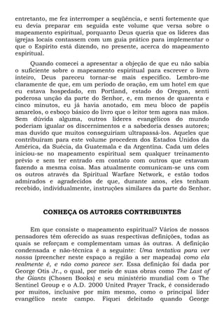 entretanto, me fez interromper a seqüência, e senti fortemente que
eu devia preparar em seguida este volume que versa sobre o
mapeamento espiritual, porquanto Deus queria que os líderes das
igrejas locais contassem com um guia prático para implementar o
que o Espírito está dizendo, no presente, acerca do mapeamento
espiritual.
Quando comecei a apresentar a objeção de que eu não sabia
o suficiente sobre o mapeamento espiritual para escrever o livro
inteiro, Deus pareceu tornar-se mais específico. Lembro-me
claramente de que, em um período de oração, em um hotel em que
eu estava hospedado, em Portland, estado do Oregon, senti
poderosa unção da parte do Senhor, e, em menos de quarenta e
cinco minutos, eu já havia anotado, em meu bloco de papéis
amarelos, o esboço básico do livro que o leitor tem agora nas mãos.
Sem dúvida alguma, outros líderes evangélicos do mundo
poderiam igualar os discernimentos e a sabedoria desses autores;
mas duvido que muitos conseguiriam ultrapassá-los. Aqueles que
contribuíram para este volume procedem dos Estados Unidos da
América, da Suécia, da Guatemala e da Argentina. Cada um deles
iniciou-se no mapeamento espiritual sem qualquer treinamento
prévio e sem ter entrado em contato com outros que estavam
fazendo a mesma coisa. Mas atualmente comunicam-se uns com
os outros através da Spiritual Warfare Network, e estão todos
admirados e agradecidos de que, durante anos, eles tenham
recebido, individualmente, instruções similares da parte do Senhor.
CONHEÇA OS AUTORES CONTRIBUINTES
Em que consiste o mapeamento espiritual? Vários de nossos
pensadores têm oferecido as suas respectivas definições, todas as
quais se reforçam e complementam umas às outras. A definição
condensada e não-técnica é a seguinte: Uma tentativa para ver
nossa (preencher neste espaço a região a ser mapeada) como ela
realmente é, e não como parece ser. Essa definição foi dada por
George Otis Jr., o qual, por meio de suas obras como The Last of
the Giants (Chosen Books) e seu ministério mundial com o The
Sentinel Group e o A.D. 2000 United Prayer Track, é considerado
por muitos, inclusive por mim mesmo, como o principal líder
evangélico neste campo. Fiquei deleitado quando George
 