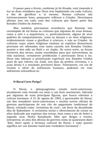 O passo para a frente, conforme já foi frisado, está trazendo à
luz os dons remidores que Deus tem implantado em cada cultura,
a fim de glorificar a si mesmo. Nossas culturas são
intrinsecamente boas, porquanto refletem o Criador. Deveríamos
afirmar isso em cada uma das culturas que fazem parte dos
Estados Unidos da América.
Mas também precisamos reconhecer que Satanás tem
corrompido de tal forma as culturas que algumas de suas formas,
como a arte e a arquitetura, e, particularmente, alguns de seus
padrões de comportamento, como as danças e os ritos religiosos,
evidentemente visam a glorificar à criatura, e não ao Criador. As
culturas cujas raízes religiosas exaltam os espíritos demoníacos
precisam ser afirmadas com tanta cautela nos Estados Unidos,
quanto o têm sido no Haiti e no Japão. De outra sorte, as forças
invisíveis das trevas, assim convidadas para que intervenham na
vida nacional, certamente proliferarão e provocarão Deus à ira.
Deus não tolerará a prostituição espiritual nos Estados Unidos
mais do que tolerou em Judá, nos dias do profeta Jeremias, e o
juízo divino é o resultado previsível disso. Tristemente, em vez de
vermos o alívio do sofrimento humano, podemos ver esse
sofrimento intensificar-se.
O Havaí Corre Perigo?
O Havaí, o qüinquagésimo estado norte-americano,
atualmente está vivendo em meio a um forte movimento, liderado
por algumas de suas principais figuras, que busca valorizar a
cultura havaiana. A 21 de agosto de 1992, o governador do Havaí,
um dos senadores norte-americanos e muitos outros oficiais do
governo participaram de um rito do paganismo tradicional do
Havaí, rotulado como "cerimônia de cura", em favor da desabitada
ilha de Kahoolawe. A cerimônia inclui o oferecimento de corais no
altar dedicado aos espíritos das trevas, bem como o ato de beber a
sagrada awa. Parley Kanakaole, líder que dirigiu o evento,
interpretou os atos dos oficiais do governo como se quisessem dizer:
"Sim, darei apoio à herança cultural do Havaí, e tudo quanto
significa ser um kanaka maoli (um verdadeiro havaiano)".7
 
