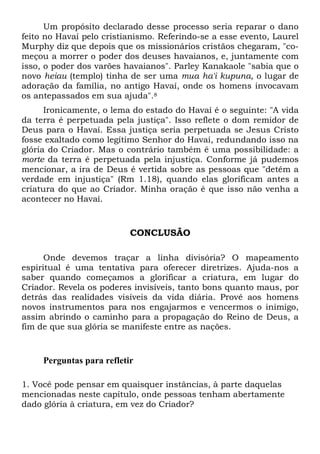 Um propósito declarado desse processo seria reparar o dano
feito no Havaí pelo cristianismo. Referindo-se a esse evento, Laurel
Murphy diz que depois que os missionários cristãos chegaram, "co-
meçou a morrer o poder dos deuses havaianos, e, juntamente com
isso, o poder dos varões havaianos". Parley Kanakaole "sabia que o
novo heiau (templo) tinha de ser uma mua ha'i kupuna, o lugar de
adoração da família, no antigo Havaí, onde os homens invocavam
os antepassados em sua ajuda".8
Ironicamente, o lema do estado do Havaí é o seguinte: "A vida
da terra é perpetuada pela justiça". Isso reflete o dom remidor de
Deus para o Havaí. Essa justiça seria perpetuada se Jesus Cristo
fosse exaltado como legítimo Senhor do Havaí, redundando isso na
glória do Criador. Mas o contrário também é uma possibilidade: a
morte da terra é perpetuada pela injustiça. Conforme já pudemos
mencionar, a ira de Deus é vertida sobre as pessoas que "detêm a
verdade em injustiça" (Rm 1.18), quando elas glorificam antes a
criatura do que ao Criador. Minha oração é que isso não venha a
acontecer no Havaí.
CONCLUSÃO
Onde devemos traçar a linha divisória? O mapeamento
espiritual é uma tentativa para oferecer diretrizes. Ajuda-nos a
saber quando começamos a glorificar a criatura, em lugar do
Criador. Revela os poderes invisíveis, tanto bons quanto maus, por
detrás das realidades visíveis da vida diária. Provê aos homens
novos instrumentos para nos engajarmos e vencermos o inimigo,
assim abrindo o caminho para a propagação do Reino de Deus, a
fim de que sua glória se manifeste entre as nações.
Perguntas para refletir
1. Você pode pensar em quaisquer instâncias, à parte daquelas
mencionadas neste capítulo, onde pessoas tenham abertamente
dado glória à criatura, em vez do Criador?
 