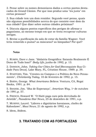 2. Pense sobre os nomes demoníacos dados a certos pontos desta-
cados do Grand Cânion. Por que isso produz uma "ira justa" em
certas pessoas?
3. Sua cidade tem um dom remidor. Segundo você pensa, quais
são algumas possibilidades acerca do que consiste esse dom da
sua cidade? Que dizer sobre outras cidades próximas?
4. Discuta alguns pontos específicos dos perigos de afirmar o
paganismo, ao mesmo tempo em que se tenta recuperar culturas
antigas.
5. Revise a purificação da sala de estar da família Wagner. Você
teria removido o puma? as máscaras? as lâmpadas? Por quê?
Notas
1. RUMPH, Dave e Jane. "Idolatria Geográfica: Satanás Realmente É
Dono de Tudo Isso?" Body Life, junho de 1992, p. 13.
2. DAWSON, John. Taking Our Cities for God [Reconquiste Sua Ci-
dade Para Deus]. Lake Mary, FL, Creation House, 1989. p. 39.
3. STAFFORD, Tim. "Crentes no Campus e a Política do Novo Pensa-
mento", Christianity Today, 10 de fevereiro de 1992, p. 15.
4. BARNA, George. What Americans Believe. Ventura, CA, Regai
Books, 1991. p. 84.
5. SHAHIM, Jim. "Ilha de Esperança", American Way, 1o de outubro
de 1991,p. 57.
6. FRENCH, Howard W. "O Haiti paga caro pela derrubada de
Aristide", Pasadena Star News, 25 de dezembro de 1991, s.p.
7. MURPHY, Laurel. "Líderes e dignitários havaianos, chefes de
Kahoolawe", Maui News, 21 de agosto de 1992, s.p.
8. Idem, ibidem.
3. TRATANDO COM AS FORTALEZAS
 