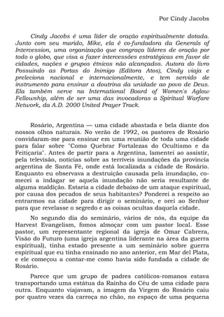 Por Cindy Jacobs
Cindy Jacobs é uma líder de oração espiritualmente dotada.
Junto com seu marido, Mike, ela é co-fundadora da Generals of
Intercession, uma organização que congraça líderes de oração por
todo o globo, que visa a fazer intercessões estratégicas em favor de
cidades, nações e grupos étnicos não alcançados. Autora do livro
Possuindo as Portas do Inimigo (Editora Atos), Cindy viaja e
preleciona nacional e internacionalmente, e tem servido de
instrumento para ensinar a doutrina da unidade ao povo de Deus.
Ela também serve na International Board of Women's Aglow
Fellowship, além de ser uma das invocadoras a Spiritual Warfare
Network, da A.D. 2000 United Prayer Track.
Rosário, Argentina — uma cidade abastada e bela diante dos
nossos olhos naturais. No verão de 1992, os pastores de Rosário
convidaram-me para ensinar em uma reunião de toda uma cidade
para falar sobre "Como Quebrar Fortalezas do Ocultismo e da
Feitiçaria". Antes de partir para a Argentina, lamentei ao assistir,
pela televisão, notícias sobre as terríveis inundações da província
argentina de Santa Fé, onde está localizada a cidade de Rosário.
Enquanto eu observava a destruição causada pela inundação, co-
mecei a indagar se aquela inundação não seria resultante de
alguma maldição. Estaria a cidade debaixo de um ataque espiritual,
por causa dos pecados de seus habitantes? Ponderei a respeito ao
entrarmos na cidade para dirigir o seminário, e orei ao Senhor
para que revelasse o segredo e as coisas ocultas daquela cidade.
No segundo dia do seminário, vários de nós, da equipe da
Harvest Evangelism, fomos almoçar com um pastor local. Esse
pastor, um representante regional da igreja de Omar Cabrera,
Visão do Futuro (uma igreja argentina liderante na área da guerra
espiritual), tinha estado presente a um seminário sobre guerra
espiritual que eu tinha ensinado no ano anterior, em Mar del Plata,
e ele começou a contar-me como havia sido fundada a cidade de
Rosário.
Parece que um grupo de padres católicos-romanos estava
transportando uma estátua da Rainha do Céu de uma cidade para
outra. Enquanto viajavam, a imagem da Virgem do Rosário caiu
por quatro vezes da carroça no chão, no espaço de uma pequena
 
