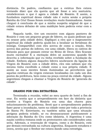 distância. Os padres, confiantes que a estátua lhes estava
tentando dizer que ela queria que ali fosse o seu santuário,
estabeleceram o que é agora a cidade de Rosário. E assim, a
fundadora espiritual dessa cidade não é outra senão a própria
Rainha do Céu! Essas foram revelações muito iluminadoras. Assim
cheguei à conclusão de que a minha suspeita original de que a
cidade estava debaixo de uma maldição bem poderia estar com a
razão.
Naquela tarde, tive um encontro com alguns pastores de
Rosário e com um pequeno grupo de líderes, os quais pediram que
eu orasse pela cidade deles. Expliquei a eles que o mapeamento
espiritual da cidade poderia ajudá-los a localizar as fortalezas do
inimigo. Compartilhei com eles acerca de como a oração, feita
acerca das portas do inferno, em uma cidade, libera os cativos de
Satanás para que possam entrar no Reino de Deus. Eles ficaram
muito excitados! E a excitação deles só aumentou quando foi
descrita a informação que eu tinha recebido sobre a fundação da
cidade. Embora alguns daqueles líderes soubessem da ligação da
Virgem do Rosário com a cidade deles, eles não sabiam que ela
mesma tinha escolhido a cidade como a sua própria cidade. E
assim as suas mentes foram iluminadas ao perceberem que
aquelas estátuas da virgem estavam localizadas em cada um dos
postos da prefeitura, bem como na praça central da cidade. Alguns
argentinos chegam a chamar a Virgem do Rosário de "generala da
cidade".
ORANDO POR UMA ESTRATÉGIA
Terminada a reunião, voltei ao meu quarto de hotel a fim de
orar. Eu sentia que o arrependimento em face da idolatria que
envolve a Virgem do Rosário era uma das chaves para
solucionamento do problema. Senti que o arrependimento poderia
fazer parar a inundação, tanto na cidade como por toda a província
de Santa Fé. Entretanto, eu também sabia que uma situação
perigosa poderia eclodir, se eu desmascarasse publicamente a
adoração da Rainha do Céu como idolatria. A Argentina é uma
nação católica-romana onde os protestantes são considerados uma
seita. Ademais, a veneração de virgens, como a do Rosário, está
por demais entranhada na cultura argentina. Enquanto estudava e
orava, sentia que o Senhor me estava dando uma estratégia.
 