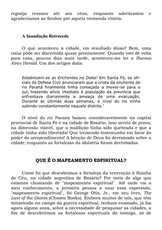 regozijo ressoou até aos céus, enquanto adorávamos e
agradecíamos ao Senhor por aquela tremenda vitória.
A Inundação Retrocede
O que aconteceu à cidade, em resultado disso? Bem, uma
coisa pôde ser discernida quase prontamente. Quando voei de volta
para casa, poucos dias mais tarde, aconteceu-me ler o Buenos
Aires Herald. Um dos artigos dizia:
Estabilizam-se as Enchentes no Delta! Em Santa Fé, os ofi-
ciais da Defesa Civil anunciaram que a crista da enchente do
rio Paraná finalmente tinha começado a mover-se para o
sul, trazendo alívio imediato à população da província que
enfrentava diariamente a ameaça de uma evacuação.
Durante as últimas duas semanas, o nível do rio vinha
subindo constantemente naquele distrito.1
O nível do rio Paraná baixou consideravelmente na capital
provincial de Santa Fé e na cidade de Rosário. Isso serviu de prova,
na dimensão visível, que a maldição tinha sido quebrada e que a
cidade tinha sido libertada! Que tremendo testemunho em favor do
poder do arrependimento! A bênção de Deus foi derramada sobre a
cidade, enquanto as fortalezas da idolatria foram derrubadas.
QUE É O MAPEAMENTO ESPIRITUAL?
Como foi que descobrimos a fortaleza da veneração à Rainha
do Céu, na cidade argentina de Rosário? Por meio de algo que
estamos chamando de "mapeamento espiritual". Até onde vai o
meu conhecimento, a primeira pessoa a usar essa expressão,
"mapeamento espiritual", foi George Otis, Jr., em seu livro, The
Last of the Giants (Chosen Books). Embora muitos de nós, que têm
ministrado no campo da guerra espiritual, tenham ensinado, já faz
agora alguns anos, sobre a necessidade de pesquisar as cidades, a
fim de descobrirmos as fortalezas espirituais do inimigo, só de
 
