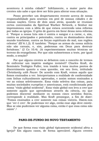 aconteceu à minha cidade?" Infelizmente, a maior parte dos
crentes não sabe o que deve ser feito para alterar essa situação.
Posso perceber um despertamento recente acerca de nossa
responsabilidade para orarmos em prol de nossas cidades e de
nossas nações. Cerca de dois anos atrás, quando se reuniam
certos conveniados da Spiritual Warfare Network, o Senhor me
impressionou com a idéia de que estava ocorrendo uma reforma
por todas as igrejas. O grito de guerra em favor dessa nova reforma
é: "Porque a nossa luta não é contra o sangue e a carne, e, sim,
contra os principados e potestades, contra os dominadores deste
mundo tenebroso, contra as forças espirituais do mal, nas regiões
celestes" (Ef 6.1,2). E também: "Porque as armas da nossa milícia
não são carnais, e, sim, poderosas em Deus para destruir
fortalezas." (2 Co 10.4). Já experimentamos muitas técnicas no
terreno do evangelismo. Por que não submetemos a teste, por igual
modo, a oração?
Por que alguns crentes se debatem com o conceito de termos
de enfrentar um império maligno invisível? Charles Kraft, do
Seminário Teológico Fuller, tem trazido à tona muitos pontos de
discernimento quanto a essa questão, em seu livro, intitulado
Christianity with Power. De acordo com Kraft, vemos aquilo que
fomos ensinados a ver. Interpretamos a realidade de conformidade
com linhas culturalmente aprovadas, e assim somos ensinados a
ver as coisas seletivamente. Essa visão seletiva das coisas, para
muitas sociedades européias e americanas, está condicionada pela
nossa "visão global ocidental". Essa visão global nos leva a crer que
somente aquilo que aprendemos através da ciência, ou que
podemos discernir mediante os nossos cinco sentidos físicos,
corresponde à realidade. Mas Kraft prossegue, a fim de dizer:
"Fomos ensinados a crer somente nas coisas visíveis. Dizem-nos
que 'ver é crer'. Se pudermos ver algo, então esse algo deve existir.
Mas se não pudermos ver alguma coisa, então é que essa coisa não
existe".3
PANO-DE-FUNDO DO NOVO TESTAMENTO
De que forma essa visão global tipicamente ocidental afeta a
Igreja? Em alguns casos, de forma apreciável. Alguns crentes
 