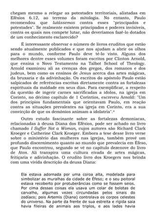 chegam mesmo a relegar as potestades territoriais, alistadas em
Efésios 6.12, ao terreno da mitologia. No entanto, Paulo
recomendou que lutássemos contra esses "principados e
potestades". Se realmente existem principados e poderes invisíveis,
contra os quais nos compete lutar, não deveríamos fazê-lo dotados
de um conhecimento esclarecido?
É interessante observar o número de livros eruditos que estão
sendo atualmente publicados e que nos ajudam a abrir os olhos
para o mundo, conforme Paulo deve tê-lo visto. Alguns dos
melhores dentre esses volumes foram escritos por Clinton Arnold,
que ensina o Novo Testamento na Talbot School of Theology.
Arnold examinou ali as crenças dos gregos, dos romanos e dos
judeus, bem como os ensinos de Jesus acerca das artes mágicas,
da bruxaria e da adivinhação. Os escritos do apóstolo Paulo estão
salpicados de referências escritas diretamente contra as fortalezas
espirituais da maldade em seus dias. Para exemplificar, a respeito
da questão de ingerir carnes sacrificadas a ídolos, na igreja em
Corinto, no décimo capítulo de 1 Coríntios, escreveu Arnold: "Um
dos princípios fundamentais que orientavam Paulo, em reação
contra as situações prevalentes na igreja em Corinto, era a sua
convicção de que os demônios animam a idolatria".4
Outro estudo fascinante sobre as fortalezas demoníacas,
relacionadas à deusa Diana dos Efésios, pode ser achado no livro
chamado I Suffer Not a Woman, cujos autores são Richard Clark
Kroeger e Catherine Clark Kroeger. Embora a tese desse livro verse
sobre o ministério das mulheres nas igrejas, também provê um
profundo discernimento quanto ao mundo que prevalecia em Éfeso,
que Paulo encontrou, segundo se vê no capítulo dezenove do livro
de Atos. Ali transpira uma cultura eivada de artes mágicas,
feitiçaria e adivinhação. O erudito livro dos Kroegers nos brinda
com uma vivida descrição da deusa Diana:
Ela estava adornada por uma coroa alta, modelada para
simbolizar as muralhas da cidade de Éfeso; e o seu peitoral
estava recoberto por protuberâncias como se fossem seios.
Por cima dessas coisas ela usava um colar de bolotas de
carvalho, algumas vezes circundadas pelos sinais do
zodíaco; pois Artemis (Diana) controlava os corpos celestes
do universo. Na parte da frente de sua estreita e rígida saia
havia fileiras de animais aos triplos, e aos lados havia
 