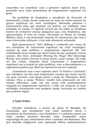 concordou em contribuir com o primeiro capítulo deste livro,
provendo uma visão panorâmica do mapeamento espiritual em
geral.
Na qualidade de fundadora e presidente da Generals of
Intercession, Cindy Jacobs sobressai-se tanto no ensino quanto na
guerra espiritual em nível estratégico, liderando pastores e
intercessores para que ponham em prática, na realidade, essa
atividade no campo. O capítulo escrito por ela sobre as fortalezas
haverá de esclarecer muitas perguntas que, com freqüência, são
apresentadas. O livro de Cindy, Possuindo as Portas do Inimigo
(Editora Atos), é um iluminador manual de treinamento que visa a
uma intercessão militante, e tem sido altamente aclamado.
Kjell (pronuncia-se "Xel") Sjöberg é conhecido por causa de
seu ministério de intercessão espiritual em nível estratégico,
orações de ação profética e mapeamento espiritual. Ele vem
trabalhando nesse campo por mais tempo do que quaisquer outros
autores. Seu livro, intitulado Winning the Prayer War (Sovereign
World), tem arado o terreno à nossa frente, nesse campo. Até onde
sei das coisas, ninguém havia relacionado o mapeamento
espiritual com a oração de ação profética, com o discernimento e a
experiência prática que Kjell nos apresenta em seu capítulo.
Juntamente com o meu capítulo sobre "O Visível e o Invisível",
que considero um dos mais importantes ensaios que tenho escrito
em anos recentes, esse grupo provê a seção de "Princípios" deste
volume. Para a seção "Prática" escolhi três praticantes de três
nações diferentes, cada um dos quais está profundamente
engajado no mapeamento espiritual, e cada um começou as suas
atividades virtualmente sem qualquer ajuda, instrução ou modelo
que pudesse seguir.
A Seção Prática
Haroldo Caballeros, o pastor da Igreja El Shaddai, da
Guatemala, que atualmente tem como membros ativos o
presidente da Guatemala e seus familiares, é o primeiro pastor em
cujos estudos pessoais descobri mais compêndios sobre
arqueologia do que comentários sobre a epístola aos Romanos. Não
que Haroldo negligencie uma exposição bíblica suficientemente
 