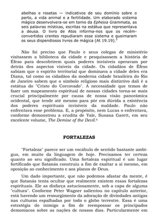 abelhas e rosetas — indicativos de seu domínio sobre o
parto, a vida animal e a fertilidade. Um elaborado sistema
mágico desenvolvera-se em torno da Ephesia Grammata, as
seis palavras místicas, escritas na estátua que representava
a deusa. O livro de Atos informa-nos que os recém-
convertidos crentes repudiaram esse sistema e queimaram
os seus dispendiosos livros de mágica (At 19.19).5
Não foi preciso que Paulo e seus colegas de ministério
visitassem a biblioteca da cidade e pesquisassem a história de
Éfeso para descobrirem quais poderes invisíveis operavam por
detrás dos aspectos visíveis da cidade. Os cidadãos de Éfeso
sabiam que o espírito territorial que dominava a cidade deles era
Diana, tal como os cidadãos da moderna cidade brasileira do Rio
de Janeiro sabem que o símbolo religioso mais distintivo dali é a
estátua do "Cristo do Corcovado". A necessidade que temos de
fazer um mapeamento espiritual de nossas cidades torna-se mais
crucial principalmente por causa de nossa visão panorâmica
ocidental, que tende até mesmo para pôr em dúvida a existência
dos poderes espirituais invisíveis da maldade. Paulo não
enfrentava esse problema. E, a propósito, nem Lucas o enfrentava,
conforme demonstrou a erudita de Yale, Susana Garett, em seu
excelente volume, The Demise of the Devil.6
FORTALEZAS
"Fortaleza" parece ser um vocábulo de sentido bastante ambí-
guo, em muito da linguagem de hoje. Precisamos ter certeza
quanto ao seu significado. Uma fortaleza espiritual é um lugar
fortificado que Satanás construiu a fim de exaltar a si mesmo, em
oposição ao conhecimento e aos planos de Deus.
Um dado importante, que não podemos afastar da mente, é
que Satanás tenta ocultar que realmente existem essas fortalezas
espirituais. Ele as disfarça astuciosamente, sob a capa de alguma
"cultura". Conforme Peter Wagner salientou no capítulo anterior,
está havendo um ressurgimento da adoração de divindades antigas
nas culturas espalhadas por todo o globo terrestre. Essa é uma
estratégia do inimigo a fim de reempossar os principados
demoníacos sobre as nações de nossos dias. Particularmente em
 