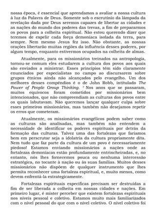 nossa época, é essencial que aprendamos a avaliar a nossa cultura
à luz da Palavra de Deus. Somente sob o escrutínio da lâmpada da
revelação dada por Deus seremos capazes de libertar as cidades e
as nações do mundo dos poderes das trevas, a fim de prepararmos
os povos para a colheita espiritual. Não estou querendo dizer que
teremos de expelir cada força demoníaca isolada da terra, para
sempre. Nem mesmo Jesus fez isso. Não obstante, as nossas
orações libertarão muitas regiões da influência desses poderes, por
algum tempo, enquanto estivermos ocupados na colheita de almas.
Atualmente, para os missionários treinados na antropologia,
tornou-se comum eles estudarem a cultura dos povos aos quais
são enviados a ministrar. Esses princípios têm sido claramente
enunciados por especialistas no campo ao discursarem sobre
grupos étnicos ainda não alcançados pelo evangelho. Um dos
melhores desses compêndios é o de John Robb, intitulado The
Power of People Group Thinking. 7 Nos anos que se passaram,
muitos equívocos foram cometidos por missionários bem
intencionados, que não compreendiam as culturas dos povos entre
os quais labutavam. Não queremos lançar qualquer culpa sobre
esses primeiros missionários, mas também não desejamos repetir
os erros que cometeram.
Atualmente, os missionários evangélicos podem saber como
as culturas são analisadas, mas também não entendem a
necessidade de identificar os poderes espirituais por detrás da
formação das culturas. Talvez uma das fortalezas que faríamos
bem em perscrutar seja a idolatria da cultura propriamente dita.
Nem tudo que faz parte da cultura de um povo é necessariamente
piedoso! Estamos enviando missionários a nações onde as
fortalezas demoníacas estão profundamente entrincheiradas, e, no
entanto, nós lhes fornecemos pouca ou nenhuma intercessão
estratégica, no tocante à nação ou às suas famílias. Muitos desses
missionários não dispõem de qualquer instrumento que lhes
permita reconhecer uma fortaleza espiritual, e, muito menos, como
devem enfrentá-la estrategicamente.
Fortalezas espirituais específicas precisam ser destruídas a
fim de ser liberada a colheita em nossas cidades e nações. Em
primeiro lugar, é mister perceber que existem fortalezas espirituais
nos níveis pessoal e coletivo. Estamos muito mais familiarizados
com o nível pessoal do que com o nível coletivo. O nível coletivo foi
 