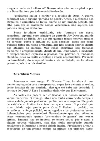 ninguém mais está olhando!" Nossos atos são contemplados por
um Deus Santo e por todo o exército do céu.
Precisamos imitar o caráter e a retidão de Deus. A guerra
espiritual não é alguma "jornada de poder". Antes, é a exibição dos
atributos e caminhos de Deus, diante de um mundo perdido que
olha para ver se realmente somos vencedores, não sujeitos aos
poderes malignos desta era.
Essas fortalezas espirituais, são "buracos em nossa
armadura". Aprendi esse princípio da parte de Joy Dawson, grande
conhecedora da Bíblia. Joy diz que quando temos motivos errados
no coração, como o orgulho ou atos egoístas, esses são como
buracos feitos em nossa armadura, que nos deixam abertos diante
dos ataques do inimigo. Mas essas aberturas são fechadas
mediante o arrependimento, diante de um Deus santo, e mediante
o arrependimento expresso a pessoas que porventura tenhamos
ofendido. Deus só exalta e confere a vitória aos humildes. Por meio
da humildade, do arrependimento e da santidade, as fortalezas
pessoais podem ser destruídas.
2. Fortalezas Mentais
Assevera o meu amigo, Ed Silvoso: "Uma fortaleza é uma
mente impregnada com desesperança, o que leva o crente a aceitar,
como incapaz de ser mudado, algo que ele sabe ser contrário à
vontade de Deus".9 Essa é a melhor definição que já encontrei.
As fortalezas podem ser edificadas em nossas mentes de
várias maneiras. O inimigo talvez nos tenha convencido de que a
nossa cidade jamais poderá ser ganha para o evangelho. Ele gosta
de estabelecer limites às coisas em que cremos. É possível que
uma cidade seja ganha para Cristo? Podem o prefeito, os
vereadores, a força policial, os advogados e os professores serem
influenciados pelo evangelho? Naturalmente que sim! Algumas
vezes tornamo-nos apenas "prisioneiros de guerra" em nossas
igrejas. Satanás não se importa se temos pouco pão e água e
alguns poucos visitantes, mas fica muito perturbado quando
resolvemos influenciar a nossa cidade inteira. Precisamos armar o
espetáculo de um grande escape da prisão! Em primeiro lugar,
 