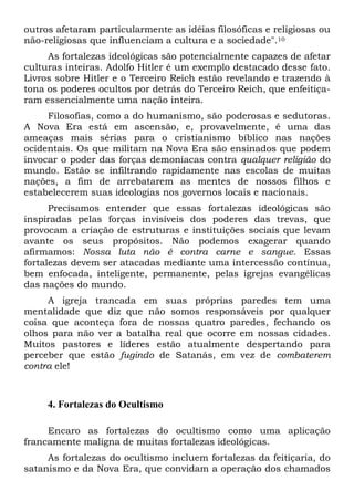 outros afetaram particularmente as idéias filosóficas e religiosas ou
não-religiosas que influenciam a cultura e a sociedade".10
As fortalezas ideológicas são potencialmente capazes de afetar
culturas inteiras. Adolfo Hitler é um exemplo destacado desse fato.
Livros sobre Hitler e o Terceiro Reich estão revelando e trazendo à
tona os poderes ocultos por detrás do Terceiro Reich, que enfeitiça-
ram essencialmente uma nação inteira.
Filosofias, como a do humanismo, são poderosas e sedutoras.
A Nova Era está em ascensão, e, provavelmente, é uma das
ameaças mais sérias para o cristianismo bíblico nas nações
ocidentais. Os que militam na Nova Era são ensinados que podem
invocar o poder das forças demoníacas contra qualquer religião do
mundo. Estão se infiltrando rapidamente nas escolas de muitas
nações, a fim de arrebatarem as mentes de nossos filhos e
estabelecerem suas ideologias nos governos locais e nacionais.
Precisamos entender que essas fortalezas ideológicas são
inspiradas pelas forças invisíveis dos poderes das trevas, que
provocam a criação de estruturas e instituições sociais que levam
avante os seus propósitos. Não podemos exagerar quando
afirmamos: Nossa luta não é contra carne e sangue. Essas
fortalezas devem ser atacadas mediante uma intercessão contínua,
bem enfocada, inteligente, permanente, pelas igrejas evangélicas
das nações do mundo.
A igreja trancada em suas próprias paredes tem uma
mentalidade que diz que não somos responsáveis por qualquer
coisa que aconteça fora de nossas quatro paredes, fechando os
olhos para não ver a batalha real que ocorre em nossas cidades.
Muitos pastores e líderes estão atualmente despertando para
perceber que estão fugindo de Satanás, em vez de combaterem
contra ele!
4. Fortalezas do Ocultismo
Encaro as fortalezas do ocultismo como uma aplicação
francamente maligna de muitas fortalezas ideológicas.
As fortalezas do ocultismo incluem fortalezas da feitiçaria, do
satanismo e da Nova Era, que convidam a operação dos chamados
 