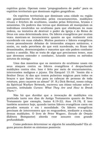 espíritos guias. Operam como "propugnadores de poder" para os
espíritos territoriais que dominam regiões geográficas.
Os espíritos territoriais que dominam uma cidade ou região
são grandemente fortalecidos pelos encantamentos, maldições
rituais e fetiches do ocultismo, usados pelas feiticeiras, bruxos e
satanistas. Os poderes das trevas que dominam ali manipulam os
indivíduos envolvidos no ocultismo para que obedeçam às suas
ordens, na tentativa de destruir o poder da Igreja e do Reino de
Deus em uma determinada área. Os líderes evangélicos por muitas
vezes mostram-se inconscientes quanto ao que realmente está
sucedendo em suas cidades. Muitos pastores e líderes evangélicos
vivem pessoalmente debaixo de tremendos ataques satânicos, e
assim, ou nada percebem do que está sucedendo, ou ficam tão
desanimados, desencorajados e exaustos que não podem combater
contra o assédio. Não se trata de algo que precisemos temer, mas
que devemos entender e combater, lutando contra os métodos
astutos do inimigo.
Uma das maneiras que os mentores do ocultismo usam em
seus ataques contra os líderes evangélicos é despachando
maldições contra eles. Isso é feito por meio de encantamentos,
intercessões malignas e jejuns. Diz Ezequiel 13.18: "Assim diz o
Senhor Deus: Ai das que cosem pulseiras mágicas para todos os
braços e que fazem véus para as cabeças de pessoas de toda
estatura, para caçarem as almas!" (V. R.) Dick Bernal, nosso colega
da Spiritual Warfare Network, escreveu um ótimo volume sobre o
assunto, intitulado Curses: What They Are and How to Break
Them.11
Não há que duvidar que a invocação de maldições era
praticada tanto nos dias do Antigo Testamento quanto do Novo
Testamento (por exemplo, Isaías 8.19-22; Atos 19.19). E isso
também acontece hoje, quando tantos líderes evangélicos caem em
pecados sexuais e em i moralidade. Os líderes evangélicos
precisam de intercessores que os resguardem, mediante a oração,
dessas maldições. O livro de Peter Wagner, Escudo de Oração
(Editora Bompastor) aborda esse assunto com grande
profundidade.
Como podemos determinar se alguém foi amaldiçoado? Eis al-
guns poucos dentre os sintomas possíveis:
 