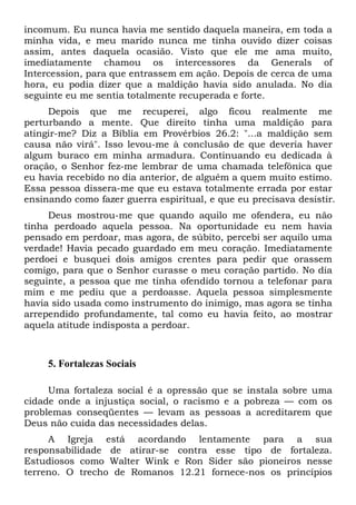 incomum. Eu nunca havia me sentido daquela maneira, em toda a
minha vida, e meu marido nunca me tinha ouvido dizer coisas
assim, antes daquela ocasião. Visto que ele me ama muito,
imediatamente chamou os intercessores da Generals of
Intercession, para que entrassem em ação. Depois de cerca de uma
hora, eu podia dizer que a maldição havia sido anulada. No dia
seguinte eu me sentia totalmente recuperada e forte.
Depois que me recuperei, algo ficou realmente me
perturbando a mente. Que direito tinha uma maldição para
atingir-me? Diz a Bíblia em Provérbios 26.2: "...a maldição sem
causa não virá". Isso levou-me à conclusão de que deveria haver
algum buraco em minha armadura. Continuando eu dedicada à
oração, o Senhor fez-me lembrar de uma chamada telefônica que
eu havia recebido no dia anterior, de alguém a quem muito estimo.
Essa pessoa dissera-me que eu estava totalmente errada por estar
ensinando como fazer guerra espiritual, e que eu precisava desistir.
Deus mostrou-me que quando aquilo me ofendera, eu não
tinha perdoado aquela pessoa. Na oportunidade eu nem havia
pensado em perdoar, mas agora, de súbito, percebi ser aquilo uma
verdade! Havia pecado guardado em meu coração. Imediatamente
perdoei e busquei dois amigos crentes para pedir que orassem
comigo, para que o Senhor curasse o meu coração partido. No dia
seguinte, a pessoa que me tinha ofendido tornou a telefonar para
mim e me pediu que a perdoasse. Aquela pessoa simplesmente
havia sido usada como instrumento do inimigo, mas agora se tinha
arrependido profundamente, tal como eu havia feito, ao mostrar
aquela atitude indisposta a perdoar.
5. Fortalezas Sociais
Uma fortaleza social é a opressão que se instala sobre uma
cidade onde a injustiça social, o racismo e a pobreza — com os
problemas conseqüentes — levam as pessoas a acreditarem que
Deus não cuida das necessidades delas.
A Igreja está acordando lentamente para a sua
responsabilidade de atirar-se contra esse tipo de fortaleza.
Estudiosos como Walter Wink e Ron Sider são pioneiros nesse
terreno. O trecho de Romanos 12.21 fornece-nos os princípios
 