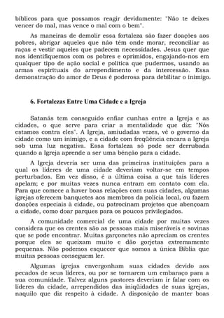 bíblicos para que possamos reagir devidamente: "Não te deixes
vencer do mal, mas vence o mal com o bem".
As maneiras de demolir essa fortaleza são fazer doações aos
pobres, abrigar aqueles que não têm onde morar, reconciliar as
raças e vestir aqueles que padecem necessidades. Jesus quer que
nos identifiquemos com os pobres e oprimidos, engajando-nos em
qualquer tipo de ação social e política que pudermos, usando as
armas espirituais do arrependimento e da intercessão. Essa
demonstração do amor de Deus é poderosa para debilitar o inimigo.
6. Fortalezas Entre Uma Cidade e a Igreja
Satanás tem conseguido enfiar cunhas entre a Igreja e as
cidades, o que serve para criar a mentalidade que diz: "Nós
estamos contra eles". A Igreja, amiudadas vezes, vê o governo da
cidade como um inimigo, e a cidade com freqüência encara a Igreja
sob uma luz negativa. Essa fortaleza só pode ser derrubada
quando a Igreja aprende a ser uma bênção para a cidade.
A Igreja deveria ser uma das primeiras instituições para a
qual os líderes de uma cidade deveriam voltar-se em tempos
perturbados. Em vez disso, é a última coisa a que tais líderes
apelam; e por muitas vezes nunca entram em contato com ela.
Para que comece a haver boas relações com suas cidades, algumas
igrejas oferecem banquetes aos membros da polícia local, ou fazem
doações especiais à cidade, ou patrocinam projetos que abençoam
a cidade, como doar parques para os poucos privilegiados.
A comunidade comercial de uma cidade por muitas vezes
considera que os crentes são as pessoas mais miseráveis e sovinas
que se pode encontrar. Muitas garçonetes não apreciam os crentes
porque eles se queixam muito e dão gorjetas extremamente
pequenas. Não podemos esquecer que somos a única Bíblia que
muitas pessoas conseguem ler.
Algumas igrejas envergonham suas cidades devido aos
pecados de seus líderes, ou por se tornarem um embaraço para a
sua comunidade. Talvez alguns pastores deveriam ir falar com os
líderes da cidade, arrependidos das iniqüidades de suas igrejas,
naquilo que diz respeito à cidade. A disposição de manter boas
 
