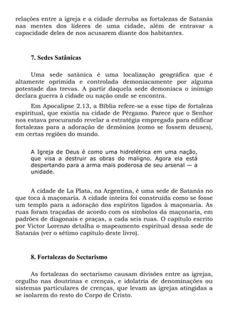 relações entre a igreja e a cidade derruba as fortalezas de Satanás
nas mentes dos líderes de uma cidade, além de entravar a
capacidade deles de nos acusarem diante dos habitantes.
7. Sedes Satânicas
Uma sede satânica é uma localização geográfica que é
altamente oprimida e controlada demoniacamente por alguma
potestade das trevas. A partir daquela sede demoníaca o inimigo
declara guerra à cidade ou nação onde se encontra.
Em Apocalipse 2.13, a Bíblia refere-se a esse tipo de fortaleza
espiritual, que existia na cidade de Pérgamo. Parece que o Senhor
nos estava procurando revelar a estratégia empregada para edificar
fortalezas para a adoração de demônios (como se fossem deuses),
em certas regiões do mundo.
A Igreja de Deus é como uma hidrelétrica em uma nação,
que visa a destruir as obras do maligno. Agora ela está
despertando para a arma mais poderosa de seu arsenal — a
unidade.
A cidade de La Plata, na Argentina, é uma sede de Satanás no
que toca à maçonaria. A cidade inteira foi construída como se fosse
um templo para a adoração dos espíritos ligados à maçonaria. As
ruas foram traçadas de acordo com os símbolos da maçonaria, em
padrões de diagonais e praças, a cada seis ruas. O capítulo escrito
por Victor Lorenzo detalha o mapeamento espiritual dessa sede de
Satanás (ver o sétimo capítulo deste livro).
8. Fortalezas do Sectarismo
As fortalezas do sectarismo causam divisões entre as igrejas,
orgulho nas doutrinas e crenças, e idolatria de denominações ou
sistemas particulares de crenças, que levam as igrejas atingidas a
se isolarem do resto do Corpo de Cristo.
 