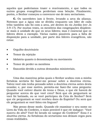 aqueles que poderíamos trazer o reavivamento, e que todos os
outros grupos evangélicos perderiam essa bênção. Finalmente,
porém, o Senhor começou a convencer-me de meu sectarismo.
C. Os sacerdotes iam à frente, levando a arca da aliança.
Notemos que a água não se dividiu enquanto um líder de cada
tribo também não foi com a arca, até dentro do rio Jordão (ver Js
3.9-17). Por muitas vezes, os membros das congregações dispõem-
se mais à unidade do que os seus líderes; mas é essencial que os
líderes dêem o exemplo. Várias razões possíveis para a falta de
disposição para a unidade, por parte dos líderes evangélicos, são
estas:
 Orgulho doutrinário
 Temor da rejeição
 Idolatria quanto à denominação ou movimento
 Temor de perder os membros
 Exaustão devido a outras demandas ministeriais.
Uma das maneiras pelas quais o Senhor acabou com a minha
fortaleza sectária foi fazer-me pensar sobre a doutrina eterna.
Talvez você não tenha pensado sobre a doutrina eterna antes desta
ocasião; e, por esse motivo, permita-me fazer-lhe uma pergunta:
Quando você estiver diante do trono e Deus, o que ele haverá de
perguntar acerca do que você creu? Será que ele perguntará se
você foi batizado, ou se você participou da Ceia do Senhor? Será
que ele perguntará se você recebeu dons do Espírito? Ou será que
ele perguntará se você falou em línguas?
Não penso desse modo. Quando ele examinar o seu nome no
Livro da Vida do Cordeiro, o mais provável é que ele indague: "Você
nasceu do alto? Você foi lavado no sangue do Cordeiro?" Essa é a
doutrina eterna. As fortalezas do sectarismo nos deixam cegos para
essas realidades.
 