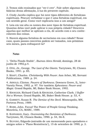 2. Temos sido ensinados que "ver é crer". Fale sobre algumas das
falácias dessa afirmação, à luz do presente capítulo.
3. Cindy Jacobs explica que há nove tipos diferentes de fortalezas
espirituais. Procure verbalizar o que é uma fortaleza espiritual, em
um sentido geral. Como você explicaria isso a um amigo?
4. Leia em voz alta os nomes dos nove tipos de fortaleza espiritual.
Quantas delas você pode aplicar à sua própria cidade? Descreva
aquelas que melhor se aplicam a ela, de acordo com o seu conhe-
cimento das coisas.
5. Haverá alguma fortaleza de sectarismo em sua cidade? Nesse
caso, quais passos concretos podem ser tomados, nos próximos
seis meses, para enfraquecê-la?
Notas
1. "Delta Floods Stable", Buenos Aires Herald, domingo, 28 de
junho de 1992,p.4.
2. OTIS, JR., George. The Last of the Giants. Tarrytown, NI, Chosen
Books, 1991. p. 85.
3. KRAFT, Charles. Christianity With Power. Ann Arbor, MI, Servant
Publications, 1989. p. 24.
4. ARNOLD, Clinton. Powers of Darkness. Downers Grove, IL, Inter-
Varsity Press, 1992. p. 97. Ver também Ephesians: Power and
Magic. Grand Rapids, MI, Baker Book House, 1992.
5. KROEGER, Richard Clark & KROEGER, Catherine Clark. I Suffer
Not a Woman. Grand Rapids, MI, Baker Book House. p. 53, 4.
6. GARRETT, Susan R. The Demise of the Devil. Minneapolis, MN,
Fortress Press, 1989.
7. ROBB, John. Focus! The Power of People Group Thinking.
Monróvia, CA, MARC, 1989.
8. KANNAMAN, Gary. Overcoming the Dominion of Darkness.
Tarrytown, NI, Chosen Books, 1990. p. 54, 56-8.
9. SILVOSO, Edgardo (extraído de um memorando para apoiadores e
amigos sobre o "Plano Resistência"), 15 de setembro de 1990, p. 3.
 