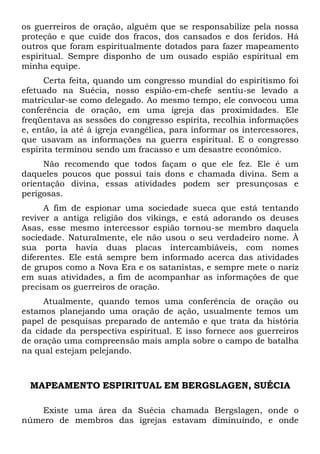 os guerreiros de oração, alguém que se responsabilize pela nossa
proteção e que cuide dos fracos, dos cansados e dos feridos. Há
outros que foram espiritualmente dotados para fazer mapeamento
espiritual. Sempre disponho de um ousado espião espiritual em
minha equipe.
Certa feita, quando um congresso mundial do espiritismo foi
efetuado na Suécia, nosso espião-em-chefe sentiu-se levado a
matricular-se como delegado. Ao mesmo tempo, ele convocou uma
conferência de oração, em uma igreja das proximidades. Ele
freqüentava as sessões do congresso espírita, recolhia informações
e, então, ia até à igreja evangélica, para informar os intercessores,
que usavam as informações na guerra espiritual. E o congresso
espírita terminou sendo um fracasso e um desastre econômico.
Não recomendo que todos façam o que ele fez. Ele é um
daqueles poucos que possui tais dons e chamada divina. Sem a
orientação divina, essas atividades podem ser presunçosas e
perigosas.
A fim de espionar uma sociedade sueca que está tentando
reviver a antiga religião dos vikings, e está adorando os deuses
Asas, esse mesmo intercessor espião tornou-se membro daquela
sociedade. Naturalmente, ele não usou o seu verdadeiro nome. À
sua porta havia duas placas intercambiáveis, com nomes
diferentes. Ele está sempre bem informado acerca das atividades
de grupos como a Nova Era e os satanistas, e sempre mete o nariz
em suas atividades, a fim de acompanhar as informações de que
precisam os guerreiros de oração.
Atualmente, quando temos uma conferência de oração ou
estamos planejando uma oração de ação, usualmente temos um
papel de pesquisas preparado de antemão e que trata da história
da cidade da perspectiva espiritual. E isso fornece aos guerreiros
de oração uma compreensão mais ampla sobre o campo de batalha
na qual estejam pelejando.
MAPEAMENTO ESPIRITUAL EM BERGSLAGEN, SUÉCIA
Existe uma área da Suécia chamada Bergslagen, onde o
número de membros das igrejas estavam diminuindo, e onde
 