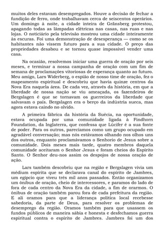muitos deles estavam desempregados. Houve a decisão de fechar a
fundição de ferro, onde trabalhavam cerca de seiscentos operários.
Um domingo à noite, a cidade inteira de Gränsberg protestou,
apagando todas as lâmpadas elétricas nas casas, nas ruas e nas
lojas. O noticiário pela televisão mostrou uma cidade inteiramente
às escuras. Foi uma demonstração de desesperança — como se os
habitantes não vissem futuro para a sua cidade. O preço das
propriedades desabou e se tornou quase impossível vender uma
casa.
Na ocasião, resolvemos iniciar uma guerra de oração por seis
meses, e terminar a nossa campanha de oração com um fim de
semana de proclamações vitoriosas de esperança quanto ao futuro.
Meu amigo, Lars Widerberg, o espião de nosso time de oração, fez o
mapeamento espiritual e descobriu que havia quinze centros da
Nova Era naquela área. De cada vez, através da história, em que a
liberdade de nossa nação se viu ameaçada, os fazendeiros de
Bergslagen é que se tornavam os guerreiros da liberdade que
salvavam o país. Bergslagen era o berço da indústria sueca, mas
agora estava caindo no olvido.
A primeira fábrica da história da Suécia, na oportunidade,
estava ocupada por uma comunidade ligada à Findhorn
Foundation, da Inglaterra, que confessa que Lúcifer é a sua fonte
de poder. Para os outros, parecíamos como um grupo ocupado em
agradável conversação; mas nós estávamos olhando nos olhos uns
dos outros, enquanto proclamávamos o Senhorio de Jesus sobre a
comunidade. Dois meses mais tarde, quatro membros daquela
comunidade aceitaram o Senhor Jesus e foram cheios do Espírito
Santo. O Senhor deu-nos assim os despojos de nossa oração de
ação.
Lars também descobriu que na região e Bergslagen vivia um
médium espírita que se declarava canal do espírito de Jambres,
um egípcio que viveu três mil anos passados. Então organizamos
um ônibus de oração, cheio de intercessores, e paramos do lado de
fora de cada centro da Nova Era da cidade, a fim de orarmos. O
ônibus de oração também parou fora de cada prefeitura da região.
E ali oramos para que a liderança política local recebesse
sabedoria, da parte de Deus, para resolver os problemas de
desemprego da região. Oramos também para que usassem os
fundos públicos de maneira sábia e honesta e desfechamos guerra
espiritual contra o espírito de Jambres. Jambres foi um dos
 