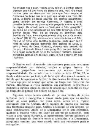 Ao ensinar-nos a orar, "venha o teu reino", o Senhor estava
dizendo que há um Reino de Deus no céu, mas não neste
mundo, pelo que devemos orar para que Deus amplie as
fronteiras do Reino dos céus para que atinja esta terra. Na
Bíblia, o Reino de Deus aparece em termos geográficos,
como também em termos históricos. A história é uma
questão de tempo, ao passo que a geografia é uma questão
de espaço. De acordo com as Escrituras, o fator geográfico
do Reino de Deus ultrapassa de seu fator histórico. Disse o
Senhor Jesus: "Mas, se eu expulso os demônios pelo
Espírito de Deus, é conseguintemente chegado a vós o reino
de Deus" (Mt 12.28). Vemos aí um problema histórico? Não,
mas vê-se nisso uma questão geográfica. Onde quer que o
Filho de Deus expulse demônios pelo Espírito de Deus, aí
está o Reino de Deus. Portanto, durante este período de
tempo, o Reino de Deus é mais geográfico do que histórico.
Se o nosso conceito do Reino for somente histórico, teremos
percebido apenas um de seus lados, e não o Reino em sua
inteireza.
O Senhor está chamando intercessores para que assumam
responsabilidade por cidades, nações e grupos étnicos. As
fronteiras geográficas mostram-nos as nossas áreas de
responsabilidade. De acordo com o trecho de Atos 17.26, 27, o
Senhor determinou os limites da habitação dos seres humanos, a
fim de que busquemos o Senhor dentro dessas fronteiras. Temos
enviado equipes de oração que orem ao longo das fronteiras da
Suécia. Dividimos a costa marítima em cinqüenta segmentos e
pedimos a alguma igreja ou grupo de oração que caminhe ou viaje
ao longo dessa porção dos limites do país e ore.
Algumas vezes temos estado de pé nos limites de áreas
fechadas para o evangelho, e temos orado para que as nações
abram as suas portas. Por duas vezes, antes de o regime
comunista cair na Albânia, dirigi equipes de oração que oraram
nas fronteiras daquele país. Outros ocuparam-se em orações de
ação semelhantes. Antes de a Dinamarca ter o seu referendo,
quando a maioria votou em favor do acordo de Maastrich, com
vistas a uma união européia, os intercessores fizeram passeios de
oração ao longo da fronteira entre a Alemanha e a Dinamarca,
porquanto sentiam que esse acordo seria um retrocesso para o
evangelho.
 
