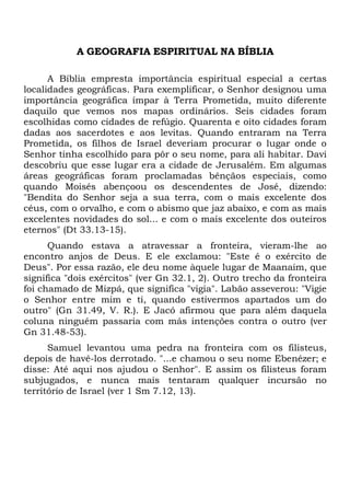 A GEOGRAFIA ESPIRITUAL NA BÍBLIA
A Bíblia empresta importância espiritual especial a certas
localidades geográficas. Para exemplificar, o Senhor designou uma
importância geográfica ímpar à Terra Prometida, muito diferente
daquilo que vemos nos mapas ordinários. Seis cidades foram
escolhidas como cidades de refúgio. Quarenta e oito cidades foram
dadas aos sacerdotes e aos levitas. Quando entraram na Terra
Prometida, os filhos de Israel deveriam procurar o lugar onde o
Senhor tinha escolhido para pôr o seu nome, para ali habitar. Davi
descobriu que esse lugar era a cidade de Jerusalém. Em algumas
áreas geográficas foram proclamadas bênçãos especiais, como
quando Moisés abençoou os descendentes de José, dizendo:
"Bendita do Senhor seja a sua terra, com o mais excelente dos
céus, com o orvalho, e com o abismo que jaz abaixo, e com as mais
excelentes novidades do sol... e com o mais excelente dos outeiros
eternos" (Dt 33.13-15).
Quando estava a atravessar a fronteira, vieram-lhe ao
encontro anjos de Deus. E ele exclamou: "Este é o exército de
Deus". Por essa razão, ele deu nome àquele lugar de Maanaim, que
significa "dois exércitos" (ver Gn 32.1, 2). Outro trecho da fronteira
foi chamado de Mizpá, que significa "vigia". Labão asseverou: "Vigie
o Senhor entre mim e ti, quando estivermos apartados um do
outro" (Gn 31.49, V. R.). E Jacó afirmou que para além daquela
coluna ninguém passaria com más intenções contra o outro (ver
Gn 31.48-53).
Samuel levantou uma pedra na fronteira com os filisteus,
depois de havê-los derrotado. "...e chamou o seu nome Ebenézer; e
disse: Até aqui nos ajudou o Senhor". E assim os filisteus foram
subjugados, e nunca mais tentaram qualquer incursão no
território de Israel (ver 1 Sm 7.12, 13).
 