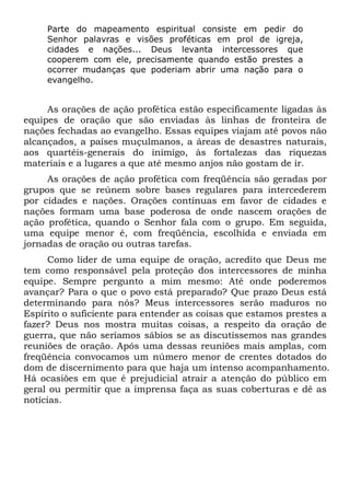 Parte do mapeamento espiritual consiste em pedir do
Senhor palavras e visões proféticas em prol de igreja,
cidades e nações... Deus levanta intercessores que
cooperem com ele, precisamente quando estão prestes a
ocorrer mudanças que poderiam abrir uma nação para o
evangelho.
As orações de ação profética estão especificamente ligadas às
equipes de oração que são enviadas às linhas de fronteira de
nações fechadas ao evangelho. Essas equipes viajam até povos não
alcançados, a países muçulmanos, a áreas de desastres naturais,
aos quartéis-generais do inimigo, às fortalezas das riquezas
materiais e a lugares a que até mesmo anjos não gostam de ir.
As orações de ação profética com freqüência são geradas por
grupos que se reúnem sobre bases regulares para intercederem
por cidades e nações. Orações contínuas em favor de cidades e
nações formam uma base poderosa de onde nascem orações de
ação profética, quando o Senhor fala com o grupo. Em seguida,
uma equipe menor é, com freqüência, escolhida e enviada em
jornadas de oração ou outras tarefas.
Como líder de uma equipe de oração, acredito que Deus me
tem como responsável pela proteção dos intercessores de minha
equipe. Sempre pergunto a mim mesmo: Até onde poderemos
avançar? Para o que o povo está preparado? Que prazo Deus está
determinando para nós? Meus intercessores serão maduros no
Espírito o suficiente para entender as coisas que estamos prestes a
fazer? Deus nos mostra muitas coisas, a respeito da oração de
guerra, que não seríamos sábios se as discutíssemos nas grandes
reuniões de oração. Após uma dessas reuniões mais amplas, com
freqüência convocamos um número menor de crentes dotados do
dom de discernimento para que haja um intenso acompanhamento.
Há ocasiões em que é prejudicial atrair a atenção do público em
geral ou permitir que a imprensa faça as suas coberturas e dê as
notícias.
 