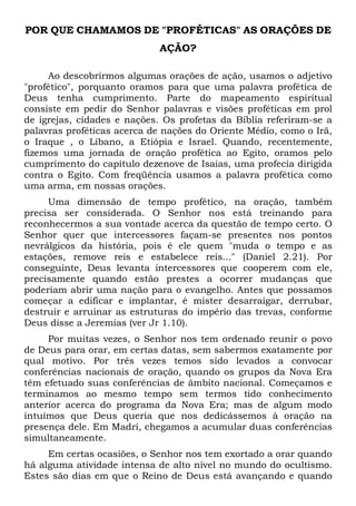 POR QUE CHAMAMOS DE "PROFÉTICAS" AS ORAÇÕES DE
AÇÃO?
Ao descobrirmos algumas orações de ação, usamos o adjetivo
"profético", porquanto oramos para que uma palavra profética de
Deus tenha cumprimento. Parte do mapeamento espiritual
consiste em pedir do Senhor palavras e visões proféticas em prol
de igrejas, cidades e nações. Os profetas da Bíblia referiram-se a
palavras proféticas acerca de nações do Oriente Médio, como o Irã,
o Iraque , o Líbano, a Etiópia e Israel. Quando, recentemente,
fizemos uma jornada de oração profética ao Egito, oramos pelo
cumprimento do capítulo dezenove de Isaías, uma profecia dirigida
contra o Egito. Com freqüência usamos a palavra profética como
uma arma, em nossas orações.
Uma dimensão de tempo profético, na oração, também
precisa ser considerada. O Senhor nos está treinando para
reconhecermos a sua vontade acerca da questão de tempo certo. O
Senhor quer que intercessores façam-se presentes nos pontos
nevrálgicos da história, pois é ele quem "muda o tempo e as
estações, remove reis e estabelece reis..." (Daniel 2.21). Por
conseguinte, Deus levanta intercessores que cooperem com ele,
precisamente quando estão prestes a ocorrer mudanças que
poderiam abrir uma nação para o evangelho. Antes que possamos
começar a edificar e implantar, é mister desarraigar, derrubar,
destruir e arruinar as estruturas do império das trevas, conforme
Deus disse a Jeremias (ver Jr 1.10).
Por muitas vezes, o Senhor nos tem ordenado reunir o povo
de Deus para orar, em certas datas, sem sabermos exatamente por
qual motivo. Por três vezes temos sido levados a convocar
conferências nacionais de oração, quando os grupos da Nova Era
têm efetuado suas conferências de âmbito nacional. Começamos e
terminamos ao mesmo tempo sem termos tido conhecimento
anterior acerca do programa da Nova Era; mas de algum modo
intuímos que Deus queria que nos dedicássemos à oração na
presença dele. Em Madri, chegamos a acumular duas conferências
simultaneamente.
Em certas ocasiões, o Senhor nos tem exortado a orar quando
há alguma atividade intensa de alto nível no mundo do ocultismo.
Estes são dias em que o Reino de Deus está avançando e quando
 