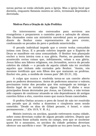 novas portas se estão abrindo para a Igreja. Mas a igreja local que
dormita, enquanto Satanás mostra-se ativo, terminará deprimida e
derrotada.
Motivos Para a Oração de Ação Profética
Os intercessores são convocados para servirem aos
evangelistas e prepararem o caminho para a salvação de almas.
São chamados como um ministério sacerdotal para se postarem
diante do Senhor como representantes do povo crente,
confessando os pecados do povo e pedindo misericórdia.
O pecado individual impede que o crente tenha comunhão
íntima com Deus. E o pecado coletivo impede que o Espírito de
Deus se manifeste em uma comunidade. O Senhor tem planejado
encher a terra inteira com a sua glória. Porém, no passado têm
acontecido certas coisas que, infelizmente, velam a sua glória.
Jesus falou aos líderes religiosos, em Jerusalém, acerca do pecado
coletivo da cidade — o pecado de aquela cidade não ter recebido
aqueles que tinham sido enviados pelo Senhor. "Assim, vós
mesmos testificais que sois filhos dos que mataram os profetas.
Enchei vós, pois, a medida de vossos pais" (Mt 23.31, 32).
A culpa que nunca é resolvida torna-se um convite aberto
para os poderes demoníacos. Antes de podermos amarrar o valente,
precisamos tratar dos pecados que têm outorgado ao inimigo o
direito legal de se instalar em algum lugar. O diabo e seus
principados foram derrotados por Jesus, no Calvário, e não teriam
sido capazes de continuar atuando se não dependessem de antigos
convites feitos a eles, convites esses que nunca foram cancelados.
O profeta Oséias acusou o povo de Israel de não ter resolvido
um pecado que já vinha a duzentos e cinqüenta anos sendo
cometido: "Desde os dias de Gibeá pecaste, ó Israel, e nisto
permaneceste..." (Os 10.9, V. R. A.).
Moisés instruiu os anciãos, quando estivessem numa cidade,
sobre como deveriam cuidar de algum pecado coletivo. Depois que
uma pessoa fosse achada morta no campo, sem que se soubesse
quem foi o assassino, os anciãos da cidade próxima deveriam
oferecer um sacrifício e orar: "Sê propício ao teu povo Israel, que tu,
 