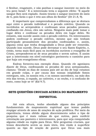 ó Senhor, resgataste, e não ponhas o sangue inocente no meio do
teu povo Israel." E a intercessão teria o seguinte efeito: "E aquele
sangue lhes será expiado. Assim tirarás o sangue inocente do meio
de ti, pois farás o que é reto aos olhos do Senhor" (Dt 21.8, 9).
E importante que compreendamos a diferença que se destaca
aqui entre o pecado individual e o pecado coletivo. Quando os
incrédulos se arrependem e confessam seus pecados pessoais,
confiando em Jesus, eles são salvos. Ninguém mais pode tomar o
lugar deles e confessar os pecados deles em lugar deles. No
entanto, não sucede assim com o pecado coletivo. Os intercessores
podem confessar o pecado coletivo, mesmo que não tenham
participado pessoalmente dos pecados confessados; e, assim,
alguma coisa que tenha desagradado a Deus pode ser removida.
Quando isso sucede, Deus pode derramar o seu Santo Espírito, e,
então, torna mais fácil para os incrédulos ouvirem o evangelho de
Cristo, arrependerem-se de seus pecados e serem salvos. E assim
que a intercessão em nível estratégico pavimenta o caminho para
que haja um evangelismo eficaz.
Esdras forneceu-nos exemplo disso. Quando ele agonizava
diante de Deus, confessando os pecados de seus antepassados,
clamou: "Desde os dias de nossos pais até ao dia de hoje estamos
em grande culpa, e por causa das nossas iniqüidade fomos
entregues, nós, os nossos reis, e os nossos sacerdotes, na mão dos
reis das terras, à espada, ao cativeiro, e ao roubo, e à confusão de
rosto, como hoje se vê" (Ed 9.7).
SETE QUESTÕES CRUCIAIS ACERCA DO MAPEAMENTO
ESPIRITUAL
Até esta altura, tenho abordado alguns dos princípios
fundamentais do mapeamento espiritual que temos podido
respigar através de anos de orações de ação profética. Por meio da
experiência, temos obtido algum discernimento sobre o tipo de
pesquisa que é mais valioso do que outros, para conferir
orientação aos pastores e intercessores, para que seja conquistada
alguma cidade ou região para Deus. Sete perguntas cruciais, que
temos descoberto serem as mais úteis, têm vindo à superfície
quanto ao tipo de oração de guerra que Deus usa mais
 