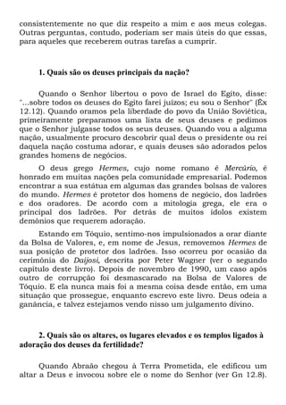 consistentemente no que diz respeito a mim e aos meus colegas.
Outras perguntas, contudo, poderiam ser mais úteis do que essas,
para aqueles que receberem outras tarefas a cumprir.
1. Quais são os deuses principais da nação?
Quando o Senhor libertou o povo de Israel do Egito, disse:
"...sobre todos os deuses do Egito farei juízos; eu sou o Senhor" (Êx
12.12). Quando oramos pela liberdade do povo da União Soviética,
primeiramente preparamos uma lista de seus deuses e pedimos
que o Senhor julgasse todos os seus deuses. Quando vou a alguma
nação, usualmente procuro descobrir qual deus o presidente ou rei
daquela nação costuma adorar, e quais deuses são adorados pelos
grandes homens de negócios.
O deus grego Hermes, cujo nome romano é Mercúrio, é
honrado em muitas nações pela comunidade empresarial. Podemos
encontrar a sua estátua em algumas das grandes bolsas de valores
do mundo. Hermes é protetor dos homens de negócio, dos ladrões
e dos oradores. De acordo com a mitologia grega, ele era o
principal dos ladrões. Por detrás de muitos ídolos existem
demônios que requerem adoração.
Estando em Tóquio, sentimo-nos impulsionados a orar diante
da Bolsa de Valores, e, em nome de Jesus, removemos Hermes de
sua posição de protetor dos ladrões. Isso ocorreu por ocasião da
cerimônia do Daijosi, descrita por Peter Wagner (ver o segundo
capítulo deste livro). Depois de novembro de 1990, um caso após
outro de corrupção foi desmascarado na Bolsa de Valores de
Tóquio. E ela nunca mais foi a mesma coisa desde então, em uma
situação que prossegue, enquanto escrevo este livro. Deus odeia a
ganância, e talvez estejamos vendo nisso um julgamento divino.
2. Quais são os altares, os lugares elevados e os templos ligados à
adoração dos deuses da fertilidade?
Quando Abraão chegou à Terra Prometida, ele edificou um
altar a Deus e invocou sobre ele o nome do Senhor (ver Gn 12.8).
 