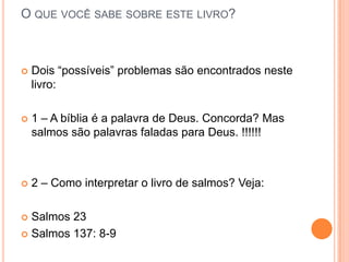 O QUE VOCÊ SABE SOBRE ESTE LIVRO?



Dois “possíveis” problemas são encontrados neste
livro:



1 – A bíblia é a palavra de Deus. Concorda? Mas
salmos são palavras faladas para Deus. !!!!!!



2 – Como interpretar o livro de salmos? Veja:

Salmos 23
 Salmos 137: 8-9


 