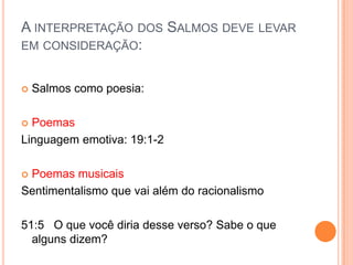 A INTERPRETAÇÃO DOS SALMOS DEVE LEVAR
EM CONSIDERAÇÃO:


Salmos como poesia:

Poemas
Linguagem emotiva: 19:1-2


Poemas musicais
Sentimentalismo que vai além do racionalismo


51:5 O que você diria desse verso? Sabe o que
alguns dizem?

 