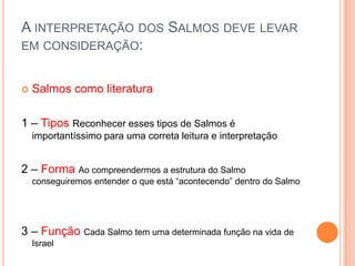 A INTERPRETAÇÃO DOS SALMOS DEVE LEVAR
EM CONSIDERAÇÃO:


Salmos como literatura

1 – Tipos Reconhecer esses tipos de Salmos é
importantíssimo para uma correta leitura e interpretação

2 – Forma Ao compreendermos a estrutura do Salmo
conseguiremos entender o que está “acontecendo” dentro do Salmo

3 – Função Cada Salmo tem uma determinada função na vida de
Israel

 