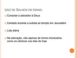 USO DE SALMOS EM ISRAEL


Conectar o adorador à Deus



Cantado durante a subida ao templo em Jerusalém



Lida diária



Na adoração, não apenas de forma introdutória
como os cânticos nos dias de hoje

 